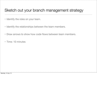 Sketch out your branch management strategy
• Identify the roles on your team.
• Identify the relationships between the team members.
• Draw arrows to show how code ﬂows between team members.
• Time: 10 minutes
Saturday, 13 July, 13
 