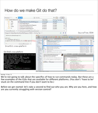 How do we make Git do that?
Git Shell, cross-platform
Saturday, 13 July, 13
We’re not going to talk about the speciﬁcs of how to run commands today. But these are a
few examples of the GUIs that are available for different platforms. (You don’t *have to be*
stuck on the command line if you don’t want to be.)
Before we get started: let’s take a second to ﬁnd out who you are. Why are you here, and how
are you currently struggling with version control?
 