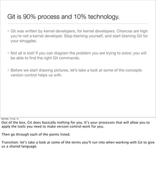 Git is 90% process and 10% technology.
• Git was written by kernel developers, for kernel developers. Chances are high
you’re not a kernel developer. Stop blaming yourself, and start blaming Git for
your struggles.
• Not all is lost! If you can diagram the problem you are trying to solve; you will
be able to ﬁnd the right Git commands.
• Before we start drawing pictures, let’s take a look at some of the concepts
version control helps us with.
Saturday, 13 July, 13
Out of the box, Git does basically nothing for you. It’s your processes that will allow you to
apply the tools you need to make version control work for you.
Then go through each of the points listed.
Transition: let’s take a look at some of the terms you’ll run into when working with Git to give
us a shared language.
 