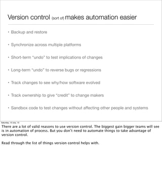 Version control (sort of) makes automation easier
• Backup and restore
• Synchronize across multiple platforms
• Short-term “undo” to test implications of changes
• Long-term “undo” to reverse bugs or regressions
• Track changes to see why/how software evolved
• Track ownership to give “credit” to change makers
• Sandbox code to test changes without aﬀecting other people and systems
Saturday, 13 July, 13
There are a lot of valid reasons to use version control. The biggest gain bigger teams will see
is in automation of process. But you don’t need to automate things to take advantage of
version control.
Read through the list of things version control helps with.
 