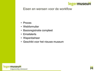 Eisen en wensen voor de workflow

•
•
•
•
•
•

Proces
Webformulier
Basisregistratie compleet
Emailalerts
Wapenbeheer
Geschikt voor het nieuwe museum

 