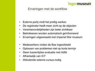 Ervaringen met de workflow

•
•
•
•
•

Externe partij vindt het prettig werken
De registrator heeft meer zicht op de objecten
Verantwoordelijkheden zijn beter zichtbaar
Betrokkenen worden automatisch geïnformeerd
Ervaringen uitgewisseld met Imperial War museum

•
•
•
•
•

Medewerkers vinden de flow ingewikkeld
Oplossen van problemen niet op korte termijn
Geen tussentijdse evaluatie met Adlib
Afhankelijk van ICT
Afsluitende externe cursus nodig

 