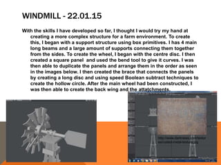 WINDMILL - 22.01.15
With the skills I have developed so far, I thought I would try my hand at
creating a more complex structure for a farm environment. To create
this, I began with a support structure using box primitives. I has 4 main
long beams and a large amount of supports connecting them together
from the sides. To create the wheel, I began with the centre disc. I then
created a square panel and used the bend tool to give it curves. I was
then able to duplicate the panels and arrange them in the order as seen
in the images below. I then created the brace that connects the panels
by creating a long disc and using speed Boolean subtract techniques to
create the hollow circle. After the main wheel had been constructed, I
was then able to create the back wing and the attatchments.
http://www.darknews.com/textur
es/rusted-metal-texture.jpg
 