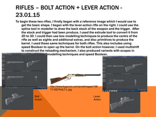 RIFLES – BOLT ACTION + LEVER ACTION -
23.01.15
To begin these two rifles, I firstly began with a reference image which I would use to
get the basic shape. I began with the lever-action rifle on the right. I could use the
spline tool in modeller to draw the back stock of the weapon and the trigger. After
the stock and trigger had been produce, I used the extrude tool to convert it from
2D to 3D. I could then use box modelling techniques to produce the centre of the
rifle as well as sights and additional extras, and disc primitives to produce the
barrel. I used these same techniques for both rifles. This also includes using
speed Boolean to open up the barrel. On the bolt action however, I used multishift
to construct the reloading mechanism. I also produced variants with scopes in
which I used disc modelling techniques and speed Boolean.
http://www.kygunco.com/prodimages/198
77-DEFAULT-L.jpg
Bolt
Action
Lever
Action
 