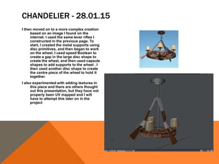 CHANDELIER - 28.01.15
I then moved on to a more complex creation
based on an image I found on the
internet. I used the same lever rifles I
constructed in the previous page. To
start, I created the metal supports using
disc primitives, and then began to work
on the wheel. I used speed Boolean to
create a gap in the large disc shape to
create the wheel, and then used capsule
shapes to add supports to the wheel . I
then used another disc shape to create
the centre piece of the wheel to hold it
together.
I also experimented with adding textures in
this piece and there are others thought
out this presentation, but they have not
properly been UV mapped and I will
have to attempt this later on in the
project
 
