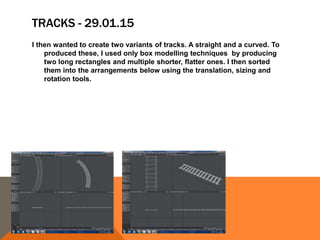 TRACKS - 29.01.15
I then wanted to create two variants of tracks. A straight and a curved. To
produced these, I used only box modelling techniques by producing
two long rectangles and multiple shorter, flatter ones. I then sorted
them into the arrangements below using the translation, sizing and
rotation tools.
 