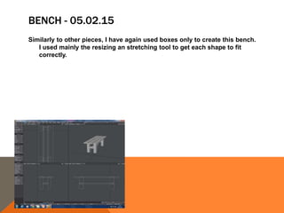 BENCH - 05.02.15
Similarly to other pieces, I have again used boxes only to create this bench.
I used mainly the resizing an stretching tool to get each shape to fit
correctly.
 