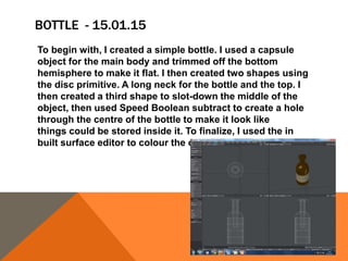 BOTTLE - 15.01.15
To begin with, I created a simple bottle. I used a capsule
object for the main body and trimmed off the bottom
hemisphere to make it flat. I then created two shapes using
the disc primitive. A long neck for the bottle and the top. I
then created a third shape to slot-down the middle of the
object, then used Speed Boolean subtract to create a hole
through the centre of the bottle to make it look like
things could be stored inside it. To finalize, I used the in
built surface editor to colour the object.
 