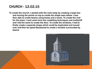 CHURCH - 12.02.15
To create the church, I started with the main body by creating a large box
and moving the points on top to create the shape seen below. I was
then able to create beams using boxes and a tower. To create the roof
for the tower, I next used more box modelling techniques and multishift
and I did the same to create the door. To create the windows, I had to
firstly create a separate shape which could be duplicated and moved
over and then be speed Booleaned to create a window surrounded by
beams
 