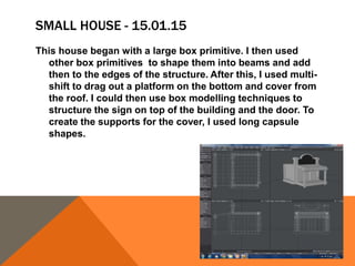 SMALL HOUSE - 15.01.15
This house began with a large box primitive. I then used
other box primitives to shape them into beams and add
then to the edges of the structure. After this, I used multi-
shift to drag out a platform on the bottom and cover from
the roof. I could then use box modelling techniques to
structure the sign on top of the building and the door. To
create the supports for the cover, I used long capsule
shapes.
 
