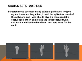 CACTUS SETS - 20.01.15
I created these cactuses using capsule primitives. To give
my cactuses a spikey effect, I used the spike tool on all of
the polygons and I was able to give it a more realistic
cactus look. I then duplicated the initial cactus trunk,
shrunk it and used the bend tool to create arms for the
cacti.
 