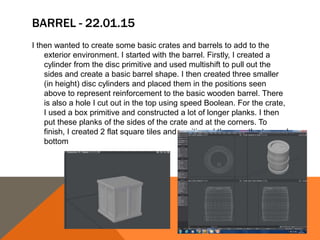 BARREL - 22.01.15
I then wanted to create some basic crates and barrels to add to the
exterior environment. I started with the barrel. Firstly, I created a
cylinder from the disc primitive and used multishift to pull out the
sides and create a basic barrel shape. I then created three smaller
(in height) disc cylinders and placed them in the positions seen
above to represent reinforcement to the basic wooden barrel. There
is also a hole I cut out in the top using speed Boolean. For the crate,
I used a box primitive and constructed a lot of longer planks. I then
put these planks of the sides of the crate and at the corners. To
finish, I created 2 flat square tiles and positioned them on the top and
bottom
 