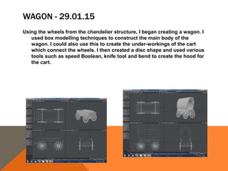 WAGON - 29.01.15
Using the wheels from the chandelier structure, I began creating a wagon. I
used box modelling techniques to construct the main body of the
wagon. I could also use this to create the under-workings of the cart
which connect the wheels. I then created a disc shape and used various
tools such as speed Boolean, knife tool and bend to create the hood for
the cart.
 