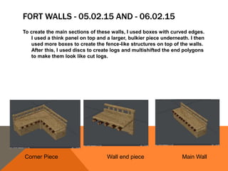 FORT WALLS - 05.02.15 AND - 06.02.15
To create the main sections of these walls, I used boxes with curved edges.
I used a think panel on top and a larger, bulkier piece underneath. I then
used more boxes to create the fence-like structures on top of the walls.
After this, I used discs to create logs and multishifted the end polygons
to make them look like cut logs.
Corner Piece Wall end piece Main Wall
 