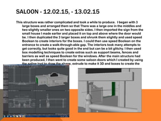 SALOON - 12.02.15, - 13.02.15
This structure was rather complicated and took a while to produce. I began with 3
large boxes and arranged them so that There was a large one in the middles and
two slightly smaller ones on two opposite sides. I then imported the sign from the
small house I made earlier and placed it on top and above where the door would
be. I then duplicated the 3 larger boxes and shrunk them slightly and used speed
Boolean to create interiors for the boxes. I could then use speed Boolean on the
entrance to create a walk-through-able gap. The interiors took many attempts to
get correctly, but looks quite good in the end but can be a bit glitchy. I then used
box modelling techniques to create extras such as support beams, fences and
barriers as well as speed Boolean for the windows. After the main structure had
been produced, I then went to create some saloon doors which I created by using
the spline tool to draw the shape, extrude to make it 3D and boxes to create the
inside panels
 