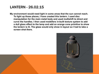 LANTERN - 26.02.15
My environment would need light in some areas that the sun cannot reach.
To light up those places, I have created this lantern. I used disc
manipulation for the main metal body and used multishift to direct and
curve the handles. I then used modellers in-built texture system to add
a dull glass effect to the lamp and add an orange cone primitive to show
the lantern is lit. The glass would only show in layout so I had to take a
screen shot there.
 
