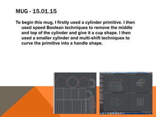 MUG - 15.01.15
To begin this mug, I firstly used a cylinder primitive. I then
used speed Boolean techniques to remove the middle
and top of the cylinder and give it a cup shape. I then
used a smaller cylinder and multi-shift techniques to
curve the primitive into a handle shape.
 