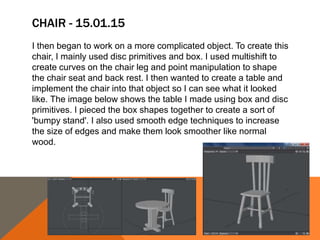 CHAIR - 15.01.15
I then began to work on a more complicated object. To create this
chair, I mainly used disc primitives and box. I used multishift to
create curves on the chair leg and point manipulation to shape
the chair seat and back rest. I then wanted to create a table and
implement the chair into that object so I can see what it looked
like. The image below shows the table I made using box and disc
primitives. I pieced the box shapes together to create a sort of
'bumpy stand'. I also used smooth edge techniques to increase
the size of edges and make them look smoother like normal
wood.
 