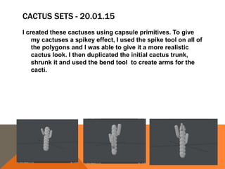 CACTUS SETS - 20.01.15
I created these cactuses using capsule primitives. To give
my cactuses a spikey effect, I used the spike tool on all of
the polygons and I was able to give it a more realistic
cactus look. I then duplicated the initial cactus trunk,
shrunk it and used the bend tool to create arms for the
cacti.
 