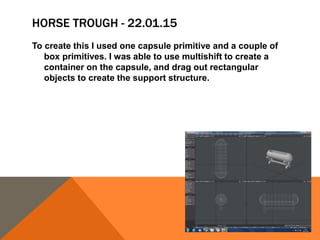 HORSE TROUGH - 22.01.15
To create this I used one capsule primitive and a couple of
box primitives. I was able to use multishift to create a
container on the capsule, and drag out rectangular
objects to create the support structure.
 