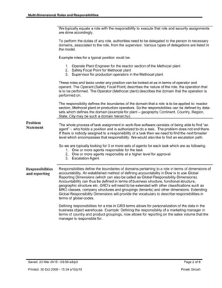 Multi-Dimensional Roles and Responsibilities
We typically equate a role with the responsibility to execute that role and security assignments
are done accordingly.
To perform the duties of any role, authorities need to be delegated to the person in necessary
domains, associated to the role, from the supervisor. Various types of delegations are listed in
the model.
Example roles for a typical position could be:
1. Operate Plant Engineer for the reactor section of the Methocel plant
2. Safety Focal Point for Methocel plant
3. Supervisor for production operators in the Methocel plant
These roles and tasks under any position can be looked-at as in terms of operator and
operant. The Operant (Safety Focal Point) describes the nature of the role, the operation that
is to be performed. The Operator (Methocel plant) describes the domain that the operation is
performed on.
The responsibility defines the boundaries of the domain that a role is to be applied to: reactor
section, Methocel plant or production operators. So the responsibilities can be defined by data-
sets which defines the domain (example for plant – geography Continent, Country, Region,
State, City may be such a domain hierarchy)
Problem
Statement
The whole process of task assignment in work-flow software consists of being able to find “an
agent” – who holds a position and is authorized to do a task. The problem does not end there.
If there is nobody assigned to a responsibility of a task then we need to find the next broader
level which encompasses that responsibility. We would also like to find an escalation path.
So we are typically looking for 3 or more sets of agents for each task which are as following.
1. One or more agents responsible for the task
2. One or more agents responsible at a higher level for approval
3. Escalation Agent
Responsibilities
and reporting
Responsibilities define the boundaries of domains pertaining to a role in terms of dimensions of
accountability. An established method of defining accountability in Dow is to use Global
Reporting Dimensions (which can also be called as Global Responsibility Dimensions).
Accountability can thus be defined in terms of business structure, functional structure,
geographic structure etc. GRD’s will need to be extended with other classifications such as
MRO classes, company structures and groupings (tenants) and other dimensions. Extending
Global Responsibility Dimensions will provide the vocabulary to describe responsibilities in
terms of global codes.
Defining responsibilities for a role in GRD terms allows for personalization of the data in the
business object warehouse. Example: Defining the responsibility of a marketing manager in
terms of country and product groupings, now allows for reporting on the sales volume that the
manager is responsible for.
Saved: 23 Mar 2015 - 03:56 a3/p3 Page 2 of 8
Printed: 30 Oct 2008 - 15:34 a10/p10 Pinaki Ghosh
 