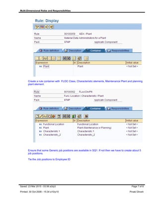 Multi-Dimensional Roles and Responsibilities
Create a rule container with FLOC Class, Characteristic elements, Maintenance Plant and planning
plant element.
Ensure that some Generic job positions are available in SQ1. If not then we have to create about 5
job positions.
Tie the Job positions to Employee ID
Saved: 23 Mar 2015 - 03:56 a3/p3 Page 7 of 8
Printed: 30 Oct 2008 - 15:34 a10/p10 Pinaki Ghosh
 