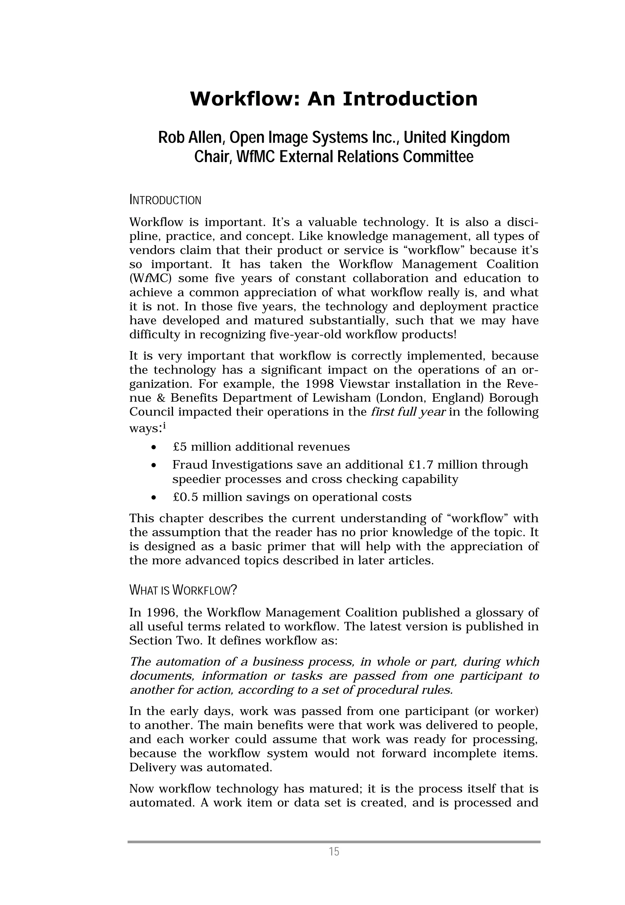 Workflow: An Introduction
       Rob Allen, Open Image Systems Inc., United Kingdom
            Chair, WfMC External Relations Committee

INTRODUCTION
Workflow is important. It’s a valuable technology. It is also a disci-
pline, practice, and concept. Like knowledge management, all types of
vendors claim that their product or service is “workflow” because it’s
so important. It has taken the Workflow Management Coalition
(WfMC) some five years of constant collaboration and education to
achieve a common appreciation of what workflow really is, and what
it is not. In those five years, the technology and deployment practice
have developed and matured substantially, such that we may have
difficulty in recognizing five-year-old workflow products!
It is very important that workflow is correctly implemented, because
the technology has a significant impact on the operations of an or-
ganization. For example, the 1998 Viewstar installation in the Reve-
nue & Benefits Department of Lewisham (London, England) Borough
Council impacted their operations in the first full year in the following
ways:i
   •     £5 million additional revenues
   •     Fraud Investigations save an additional £1.7 million through
         speedier processes and cross checking capability
   •     £0.5 million savings on operational costs
This chapter describes the current understanding of “workflow” with
the assumption that the reader has no prior knowledge of the topic. It
is designed as a basic primer that will help with the appreciation of
the more advanced topics described in later articles.

WHAT IS WORKFLOW?
In 1996, the Workflow Management Coalition published a glossary of
all useful terms related to workflow. The latest version is published in
Section Two. It defines workflow as:
The automation of a business process, in whole or part, during which
documents, information or tasks are passed from one participant to
another for action, according to a set of procedural rules.
In the early days, work was passed from one participant (or worker)
to another. The main benefits were that work was delivered to people,
and each worker could assume that work was ready for processing,
because the workflow system would not forward incomplete items.
Delivery was automated.
Now workflow technology has matured; it is the process itself that is
automated. A work item or data set is created, and is processed and



                                   15
 