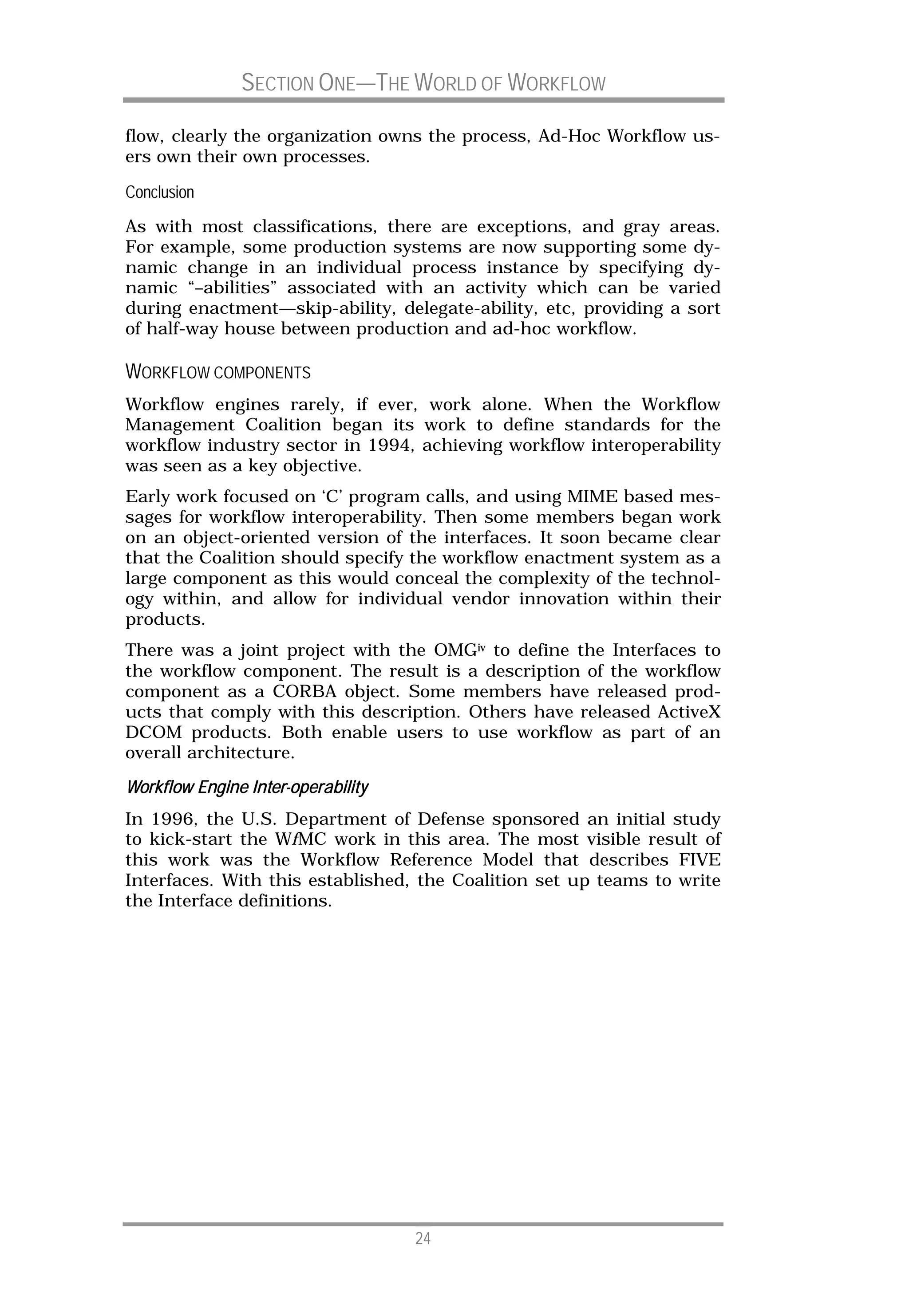 SECTION ONE—THE WORLD OF WORKFLOW

flow, clearly the organization owns the process, Ad-Hoc Workflow us-
ers own their own processes.

Conclusion
As with most classifications, there are exceptions, and gray areas.
For example, some production systems are now supporting some dy-
namic change in an individual process instance by specifying dy-
namic “–abilities” associated with an activity which can be varied
during enactment—skip-ability, delegate-ability, etc, providing a sort
of half-way house between production and ad-hoc workflow.

WORKFLOW COMPONENTS
Workflow engines rarely, if ever, work alone. When the Workflow
Management Coalition began its work to define standards for the
workflow industry sector in 1994, achieving workflow interoperability
was seen as a key objective.
Early work focused on ‘C’ program calls, and using MIME based mes-
sages for workflow interoperability. Then some members began work
on an object-oriented version of the interfaces. It soon became clear
that the Coalition should specify the workflow enactment system as a
large component as this would conceal the complexity of the technol-
ogy within, and allow for individual vendor innovation within their
products.
There was a joint project with the OMGiv to define the Interfaces to
the workflow component. The result is a description of the workflow
component as a CORBA object. Some members have released prod-
ucts that comply with this description. Others have released ActiveX
DCOM products. Both enable users to use workflow as part of an
overall architecture.

Workflow Engine Inter-operability
         Engine Inter-
In 1996, the U.S. Department of Defense sponsored an initial study
to kick-start the WfMC work in this area. The most visible result of
this work was the Workflow Reference Model that describes FIVE
Interfaces. With this established, the Coalition set up teams to write
the Interface definitions.




                                    24
 
