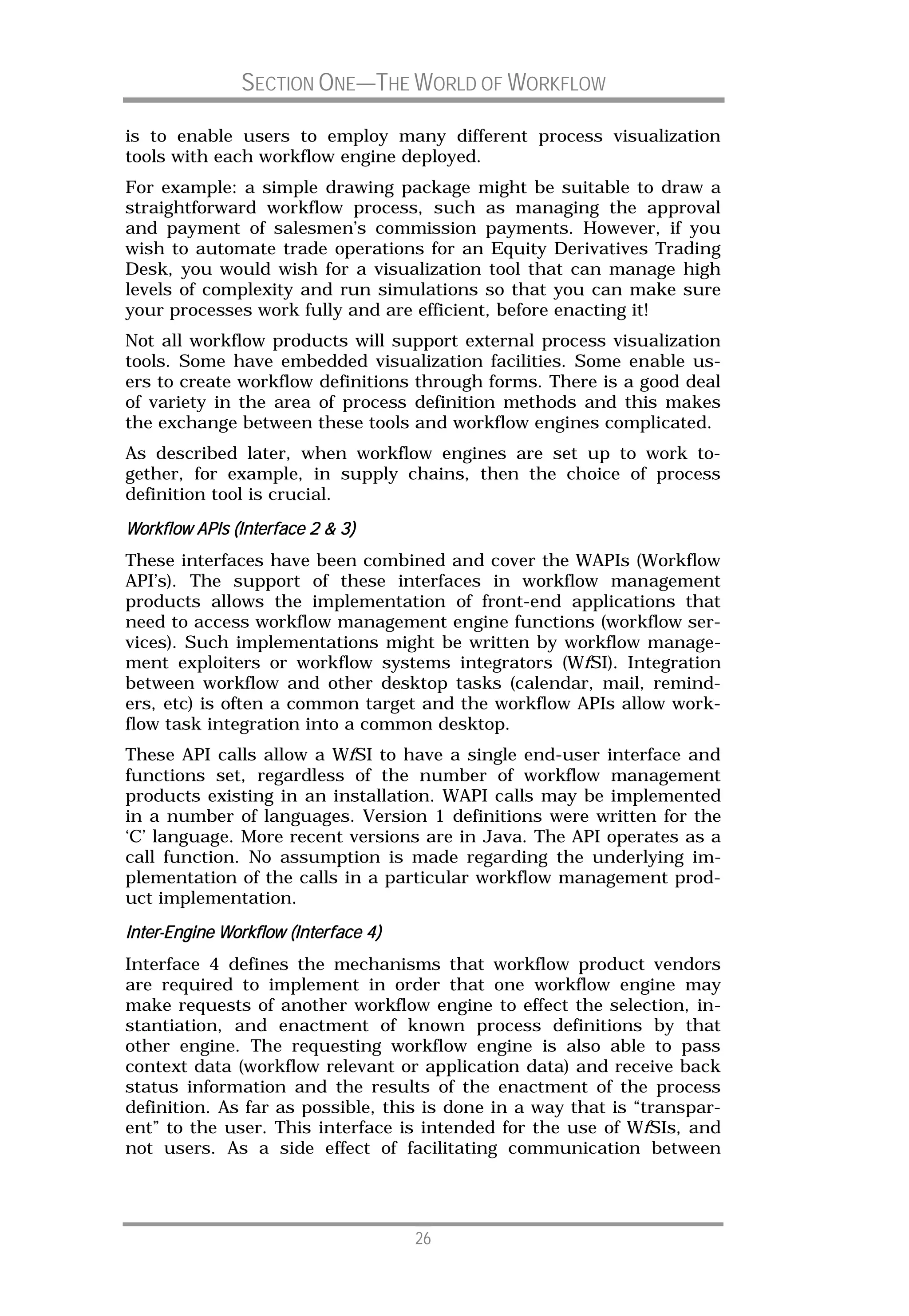 SECTION ONE—THE WORLD OF WORKFLOW

is to enable users to employ many different process visualization
tools with each workflow engine deployed.
For example: a simple drawing package might be suitable to draw a
straightforward workflow process, such as managing the approval
and payment of salesmen’s commission payments. However, if you
wish to automate trade operations for an Equity Derivatives Trading
Desk, you would wish for a visualization tool that can manage high
levels of complexity and run simulations so that you can make sure
your processes work fully and are efficient, before enacting it!
Not all workflow products will support external process visualization
tools. Some have embedded visualization facilities. Some enable us-
ers to create workflow definitions through forms. There is a good deal
of variety in the area of process definition methods and this makes
the exchange between these tools and workflow engines complicated.
As described later, when workflow engines are set up to work to-
gether, for example, in supply chains, then the choice of process
definition tool is crucial.
         APIs
Workflow APIs (Interface 2 & 3)
These interfaces have been combined and cover the WAPIs (Workflow
API’s). The support of these interfaces in workflow management
products allows the implementation of front-end applications that
need to access workflow management engine functions (workflow ser-
vices). Such implementations might be written by workflow manage-
ment exploiters or workflow systems integrators (WfSI). Integration
between workflow and other desktop tasks (calendar, mail, remind-
ers, etc) is often a common target and the workflow APIs allow work-
flow task integration into a common desktop.
These API calls allow a WfSI to have a single end-user interface and
functions set, regardless of the number of workflow management
products existing in an installation. WAPI calls may be implemented
in a number of languages. Version 1 definitions were written for the
‘C’ language. More recent versions are in Java. The API operates as a
call function. No assumption is made regarding the underlying im-
plementation of the calls in a particular workflow management prod-
uct implementation.
Inter-
Inter-Engine Workflow (Interface 4)
Interface 4 defines the mechanisms that workflow product vendors
are required to implement in order that one workflow engine may
make requests of another workflow engine to effect the selection, in-
stantiation, and enactment of known process definitions by that
other engine. The requesting workflow engine is also able to pass
context data (workflow relevant or application data) and receive back
status information and the results of the enactment of the process
definition. As far as possible, this is done in a way that is “transpar-
ent” to the user. This interface is intended for the use of WfSIs, and
not users. As a side effect of facilitating communication between




                                      26
 