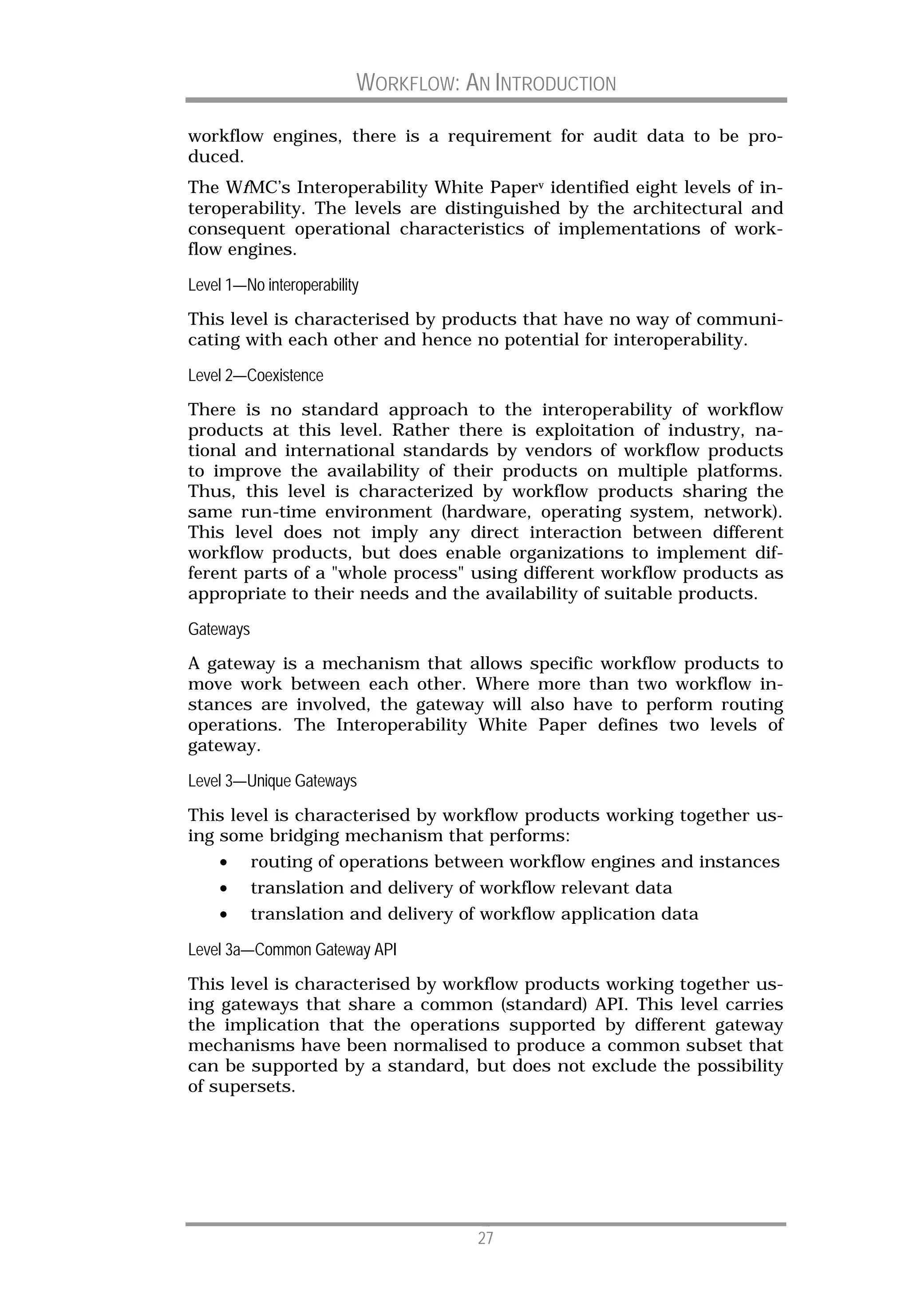 WORKFLOW: AN INTRODUCTION

workflow engines, there is a requirement for audit data to be pro-
duced.
The WfMC’s Interoperability White Paperv identified eight levels of in-
teroperability. The levels are distinguished by the architectural and
consequent operational characteristics of implementations of work-
flow engines.

Level 1—No interoperability
This level is characterised by products that have no way of communi-
cating with each other and hence no potential for interoperability.

Level 2—Coexistence
There is no standard approach to the interoperability of workflow
products at this level. Rather there is exploitation of industry, na-
tional and international standards by vendors of workflow products
to improve the availability of their products on multiple platforms.
Thus, this level is characterized by workflow products sharing the
same run-time environment (hardware, operating system, network).
This level does not imply any direct interaction between different
workflow products, but does enable organizations to implement dif-
ferent parts of a "whole process" using different workflow products as
appropriate to their needs and the availability of suitable products.

Gateways
A gateway is a mechanism that allows specific workflow products to
move work between each other. Where more than two workflow in-
stances are involved, the gateway will also have to perform routing
operations. The Interoperability White Paper defines two levels of
gateway.

Level 3—Unique Gateways
This level is characterised by workflow products working together us-
ing some bridging mechanism that performs:
    •      routing of operations between workflow engines and instances
    •      translation and delivery of workflow relevant data
    •      translation and delivery of workflow application data

Level 3a—Common Gateway API
This level is characterised by workflow products working together us-
ing gateways that share a common (standard) API. This level carries
the implication that the operations supported by different gateway
mechanisms have been normalised to produce a common subset that
can be supported by a standard, but does not exclude the possibility
of supersets.




                                     27
 