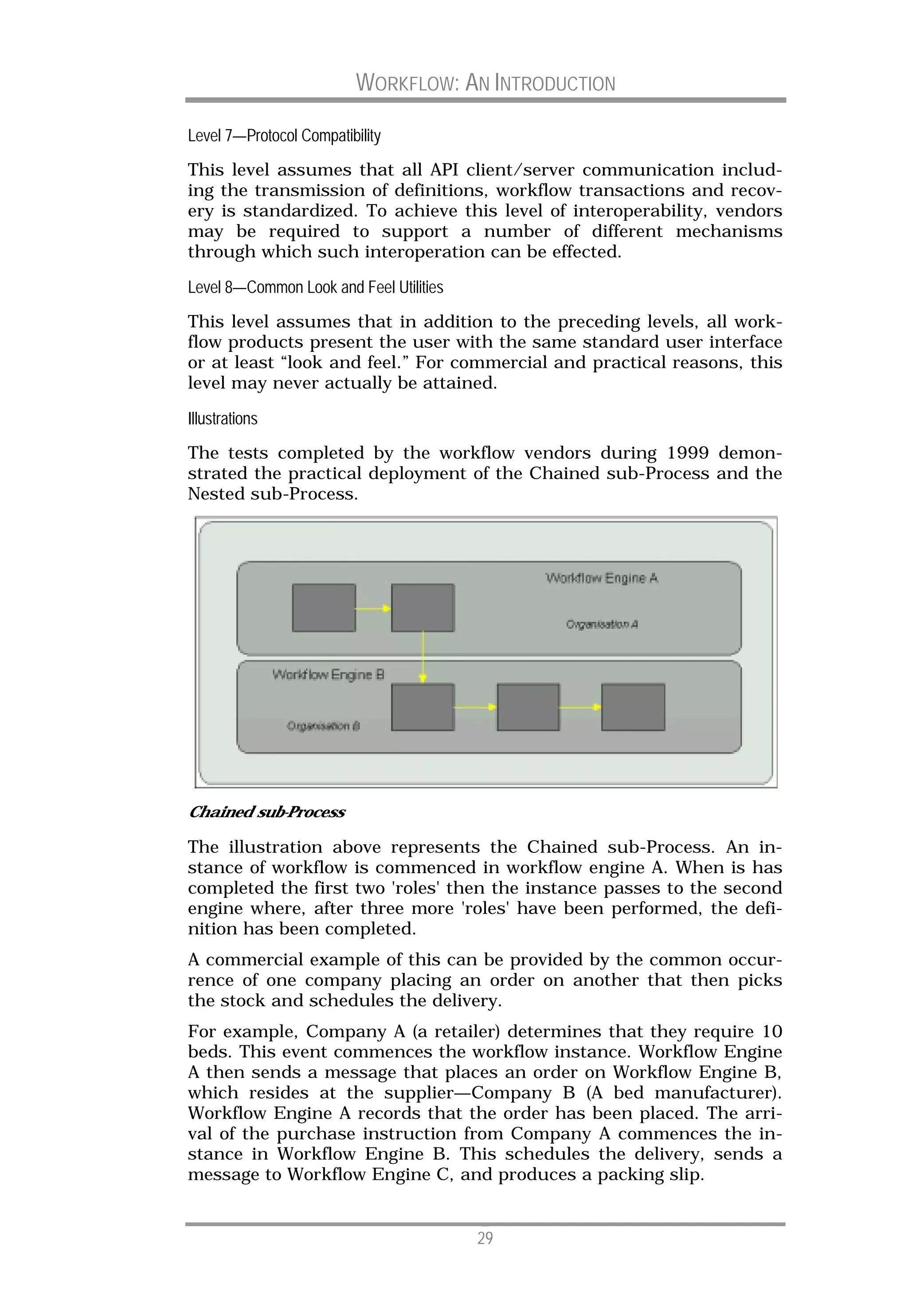 WORKFLOW: AN INTRODUCTION

Level 7—Protocol Compatibility
This level assumes that all API client/server communication includ-
ing the transmission of definitions, workflow transactions and recov-
ery is standardized. To achieve this level of interoperability, vendors
may be required to support a number of different mechanisms
through which such interoperation can be effected.

Level 8—Common Look and Feel Utilities
This level assumes that in addition to the preceding levels, all work-
flow products present the user with the same standard user interface
or at least “look and feel.” For commercial and practical reasons, this
level may never actually be attained.

Illustrations
The tests completed by the workflow vendors during 1999 demon-
strated the practical deployment of the Chained sub-Process and the
Nested sub-Process.




Chained sub-Process

The illustration above represents the Chained sub-Process. An in-
stance of workflow is commenced in workflow engine A. When is has
completed the first two 'roles' then the instance passes to the second
engine where, after three more 'roles' have been performed, the defi-
nition has been completed.
A commercial example of this can be provided by the common occur-
rence of one company placing an order on another that then picks
the stock and schedules the delivery.
For example, Company A (a retailer) determines that they require 10
beds. This event commences the workflow instance. Workflow Engine
A then sends a message that places an order on Workflow Engine B,
which resides at the supplier—Company B (A bed manufacturer).
Workflow Engine A records that the order has been placed. The arri-
val of the purchase instruction from Company A commences the in-
stance in Workflow Engine B. This schedules the delivery, sends a
message to Workflow Engine C, and produces a packing slip.


                                         29
 