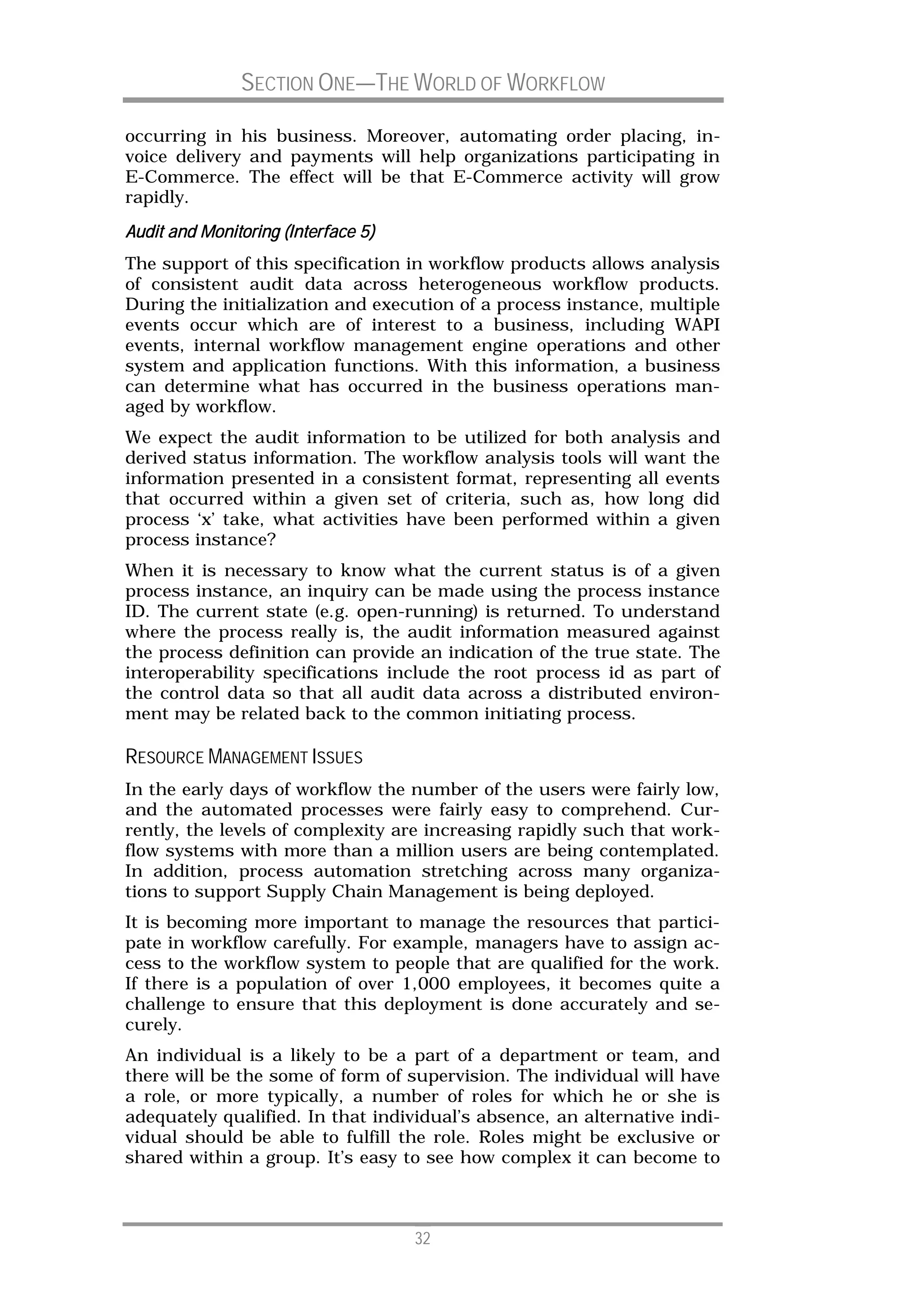 SECTION ONE—THE WORLD OF WORKFLOW

occurring in his business. Moreover, automating order placing, in-
voice delivery and payments will help organizations participating in
E-Commerce. The effect will be that E-Commerce activity will grow
rapidly.
Audit and Monitoring (Interface 5)
The support of this specification in workflow products allows analysis
of consistent audit data across heterogeneous workflow products.
During the initialization and execution of a process instance, multiple
events occur which are of interest to a business, including WAPI
events, internal workflow management engine operations and other
system and application functions. With this information, a business
can determine what has occurred in the business operations man-
aged by workflow.
We expect the audit information to be utilized for both analysis and
derived status information. The workflow analysis tools will want the
information presented in a consistent format, representing all events
that occurred within a given set of criteria, such as, how long did
process ‘x’ take, what activities have been performed within a given
process instance?
When it is necessary to know what the current status is of a given
process instance, an inquiry can be made using the process instance
ID. The current state (e.g. open-running) is returned. To understand
where the process really is, the audit information measured against
the process definition can provide an indication of the true state. The
interoperability specifications include the root process id as part of
the control data so that all audit data across a distributed environ-
ment may be related back to the common initiating process.

RESOURCE MANAGEMENT ISSUES
In the early days of workflow the number of the users were fairly low,
and the automated processes were fairly easy to comprehend. Cur-
rently, the levels of complexity are increasing rapidly such that work-
flow systems with more than a million users are being contemplated.
In addition, process automation stretching across many organiza-
tions to support Supply Chain Management is being deployed.
It is becoming more important to manage the resources that partici-
pate in workflow carefully. For example, managers have to assign ac-
cess to the workflow system to people that are qualified for the work.
If there is a population of over 1,000 employees, it becomes quite a
challenge to ensure that this deployment is done accurately and se-
curely.
An individual is a likely to be a part of a department or team, and
there will be the some of form of supervision. The individual will have
a role, or more typically, a number of roles for which he or she is
adequately qualified. In that individual’s absence, an alternative indi-
vidual should be able to fulfill the role. Roles might be exclusive or
shared within a group. It’s easy to see how complex it can become to



                                     32
 