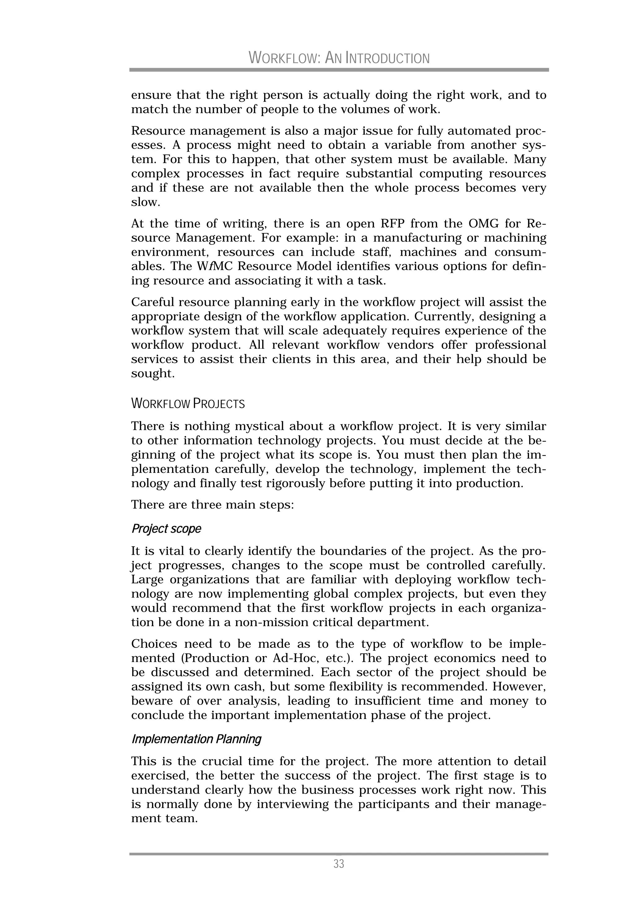 WORKFLOW: AN INTRODUCTION

ensure that the right person is actually doing the right work, and to
match the number of people to the volumes of work.
Resource management is also a major issue for fully automated proc-
esses. A process might need to obtain a variable from another sys-
tem. For this to happen, that other system must be available. Many
complex processes in fact require substantial computing resources
and if these are not available then the whole process becomes very
slow.
At the time of writing, there is an open RFP from the OMG for Re-
source Management. For example: in a manufacturing or machining
environment, resources can include staff, machines and consum-
ables. The WfMC Resource Model identifies various options for defin-
ing resource and associating it with a task.
Careful resource planning early in the workflow project will assist the
appropriate design of the workflow application. Currently, designing a
workflow system that will scale adequately requires experience of the
workflow product. All relevant workflow vendors offer professional
services to assist their clients in this area, and their help should be
sought.

WORKFLOW PROJECTS
There is nothing mystical about a workflow project. It is very similar
to other information technology projects. You must decide at the be-
ginning of the project what its scope is. You must then plan the im-
plementation carefully, develop the technology, implement the tech-
nology and finally test rigorously before putting it into production.
There are three main steps:

Project scope
It is vital to clearly identify the boundaries of the project. As the pro-
ject progresses, changes to the scope must be controlled carefully.
Large organizations that are familiar with deploying workflow tech-
nology are now implementing global complex projects, but even they
would recommend that the first workflow projects in each organiza-
tion be done in a non-mission critical department.
Choices need to be made as to the type of workflow to be imple-
mented (Production or Ad-Hoc, etc.). The project economics need to
be discussed and determined. Each sector of the project should be
assigned its own cash, but some flexibility is recommended. However,
beware of over analysis, leading to insufficient time and money to
conclude the important implementation phase of the project.
Implementation Planning
This is the crucial time for the project. The more attention to detail
exercised, the better the success of the project. The first stage is to
understand clearly how the business processes work right now. This
is normally done by interviewing the participants and their manage-
ment team.


                                    33
 