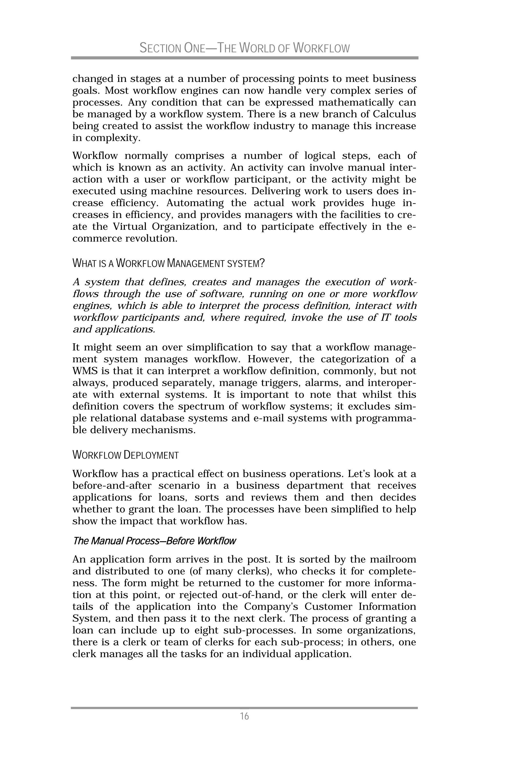 SECTION ONE—THE WORLD OF WORKFLOW

changed in stages at a number of processing points to meet business
goals. Most workflow engines can now handle very complex series of
processes. Any condition that can be expressed mathematically can
be managed by a workflow system. There is a new branch of Calculus
being created to assist the workflow industry to manage this increase
in complexity.
Workflow normally comprises a number of logical steps, each of
which is known as an activity. An activity can involve manual inter-
action with a user or workflow participant, or the activity might be
executed using machine resources. Delivering work to users does in-
crease efficiency. Automating the actual work provides huge in-
creases in efficiency, and provides managers with the facilities to cre-
ate the Virtual Organization, and to participate effectively in the e-
commerce revolution.

WHAT IS A WORKFLOW MANAGEMENT SYSTEM?
A system that defines, creates and manages the execution of work-
flows through the use of software, running on one or more workflow
engines, which is able to interpret the process definition, interact with
workflow participants and, where required, invoke the use of IT tools
and applications.
It might seem an over simplification to say that a workflow manage-
ment system manages workflow. However, the categorization of a
WMS is that it can interpret a workflow definition, commonly, but not
always, produced separately, manage triggers, alarms, and interoper-
ate with external systems. It is important to note that whilst this
definition covers the spectrum of workflow systems; it excludes sim-
ple relational database systems and e-mail systems with programma-
ble delivery mechanisms.

WORKFLOW DEPLOYMENT
Workflow has a practical effect on business operations. Let’s look at a
before-and-after scenario in a business department that receives
applications for loans, sorts and reviews them and then decides
whether to grant the loan. The processes have been simplified to help
show the impact that workflow has.
           Process—
The Manual Process—Before Workflow
An application form arrives in the post. It is sorted by the mailroom
and distributed to one (of many clerks), who checks it for complete-
ness. The form might be returned to the customer for more informa-
tion at this point, or rejected out-of-hand, or the clerk will enter de-
tails of the application into the Company’s Customer Information
System, and then pass it to the next clerk. The process of granting a
loan can include up to eight sub-processes. In some organizations,
there is a clerk or team of clerks for each sub-process; in others, one
clerk manages all the tasks for an individual application.




                                     16
 