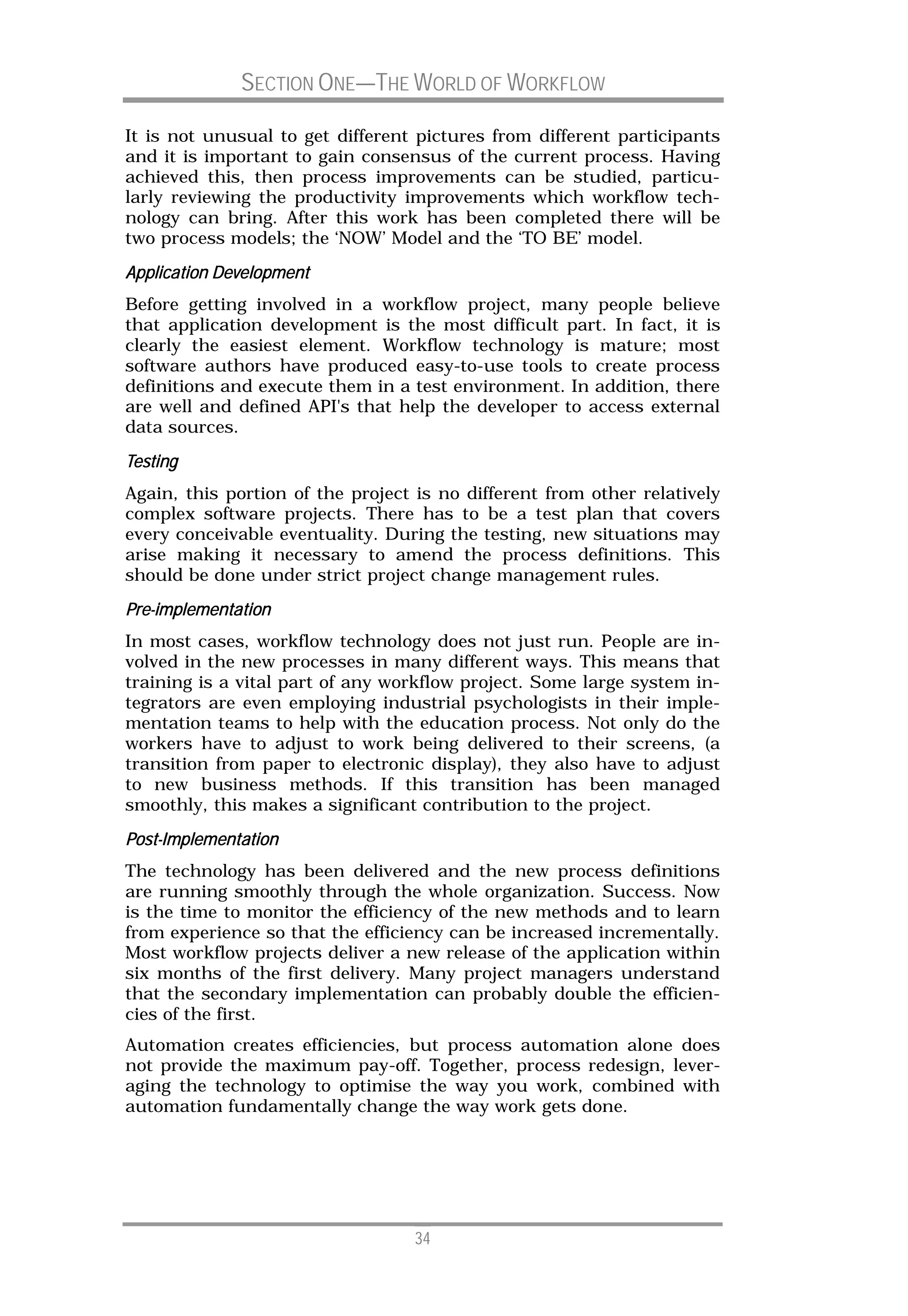 SECTION ONE—THE WORLD OF WORKFLOW

It is not unusual to get different pictures from different participants
and it is important to gain consensus of the current process. Having
achieved this, then process improvements can be studied, particu-
larly reviewing the productivity improvements which workflow tech-
nology can bring. After this work has been completed there will be
two process models; the ‘NOW’ Model and the ‘TO BE’ model.
Application Development
Before getting involved in a workflow project, many people believe
that application development is the most difficult part. In fact, it is
clearly the easiest element. Workflow technology is mature; most
software authors have produced easy-to-use tools to create process
definitions and execute them in a test environment. In addition, there
are well and defined API's that help the developer to access external
data sources.
Testing
Again, this portion of the project is no different from other relatively
complex software projects. There has to be a test plan that covers
every conceivable eventuality. During the testing, new situations may
arise making it necessary to amend the process definitions. This
should be done under strict project change management rules.
Pre-
Pre-implementation
In most cases, workflow technology does not just run. People are in-
volved in the new processes in many different ways. This means that
training is a vital part of any workflow project. Some large system in-
tegrators are even employing industrial psychologists in their imple-
mentation teams to help with the education process. Not only do the
workers have to adjust to work being delivered to their screens, (a
transition from paper to electronic display), they also have to adjust
to new business methods. If this transition has been managed
smoothly, this makes a significant contribution to the project.
Post-
Post-Implementation
The technology has been delivered and the new process definitions
are running smoothly through the whole organization. Success. Now
is the time to monitor the efficiency of the new methods and to learn
from experience so that the efficiency can be increased incrementally.
Most workflow projects deliver a new release of the application within
six months of the first delivery. Many project managers understand
that the secondary implementation can probably double the efficien-
cies of the first.
Automation creates efficiencies, but process automation alone does
not provide the maximum pay-off. Together, process redesign, lever-
aging the technology to optimise the way you work, combined with
automation fundamentally change the way work gets done.




                                   34
 
