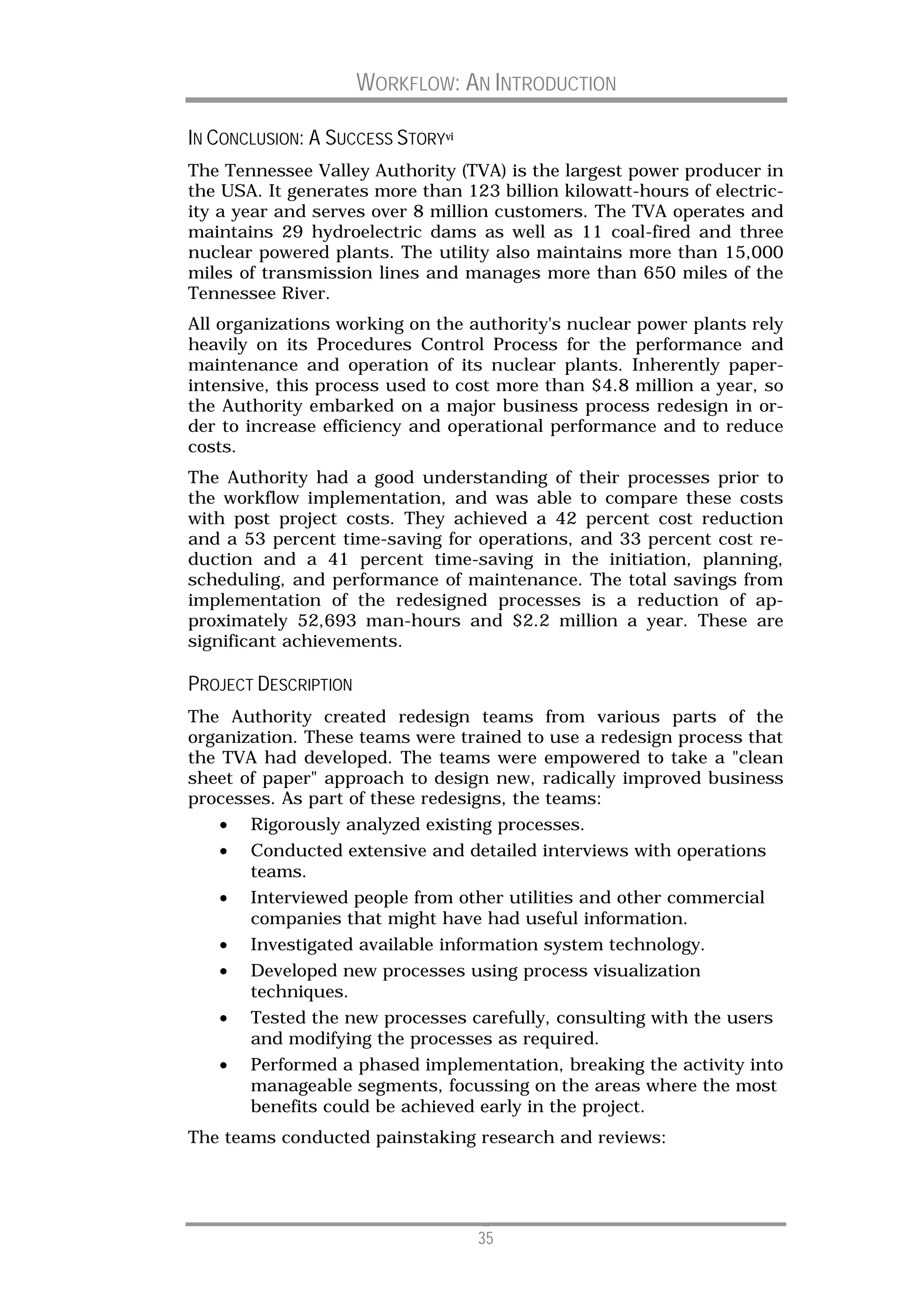 WORKFLOW: AN INTRODUCTION

IN CONCLUSION: A SUCCESS STORYvi
The Tennessee Valley Authority (TVA) is the largest power producer in
the USA. It generates more than 123 billion kilowatt-hours of electric-
ity a year and serves over 8 million customers. The TVA operates and
maintains 29 hydroelectric dams as well as 11 coal-fired and three
nuclear powered plants. The utility also maintains more than 15,000
miles of transmission lines and manages more than 650 miles of the
Tennessee River.
All organizations working on the authority's nuclear power plants rely
heavily on its Procedures Control Process for the performance and
maintenance and operation of its nuclear plants. Inherently paper-
intensive, this process used to cost more than $4.8 million a year, so
the Authority embarked on a major business process redesign in or-
der to increase efficiency and operational performance and to reduce
costs.
The Authority had a good understanding of their processes prior to
the workflow implementation, and was able to compare these costs
with post project costs. They achieved a 42 percent cost reduction
and a 53 percent time-saving for operations, and 33 percent cost re-
duction and a 41 percent time-saving in the initiation, planning,
scheduling, and performance of maintenance. The total savings from
implementation of the redesigned processes is a reduction of ap-
proximately 52,693 man-hours and $2.2 million a year. These are
significant achievements.

PROJECT DESCRIPTION
The Authority created redesign teams from various parts of the
organization. These teams were trained to use a redesign process that
the TVA had developed. The teams were empowered to take a "clean
sheet of paper" approach to design new, radically improved business
processes. As part of these redesigns, the teams:
   •   Rigorously analyzed existing processes.
   •   Conducted extensive and detailed interviews with operations
       teams.
   •   Interviewed people from other utilities and other commercial
       companies that might have had useful information.
   •   Investigated available information system technology.
   •   Developed new processes using process visualization
       techniques.
   •   Tested the new processes carefully, consulting with the users
       and modifying the processes as required.
   •   Performed a phased implementation, breaking the activity into
       manageable segments, focussing on the areas where the most
       benefits could be achieved early in the project.
The teams conducted painstaking research and reviews:




                                   35
 