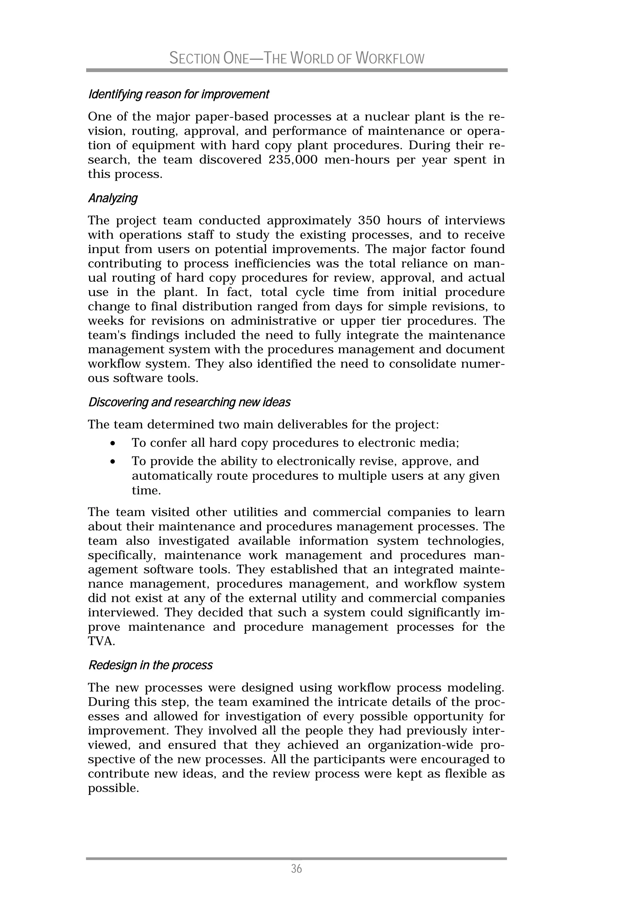 SECTION ONE—THE WORLD OF WORKFLOW

Identifying reason for improvement
One of the major paper-based processes at a nuclear plant is the re-
vision, routing, approval, and performance of maintenance or opera-
tion of equipment with hard copy plant procedures. During their re-
search, the team discovered 235,000 men-hours per year spent in
this process.
Analyz
Analyzing
The project team conducted approximately 350 hours of interviews
with operations staff to study the existing processes, and to receive
input from users on potential improvements. The major factor found
contributing to process inefficiencies was the total reliance on man-
ual routing of hard copy procedures for review, approval, and actual
use in the plant. In fact, total cycle time from initial procedure
change to final distribution ranged from days for simple revisions, to
weeks for revisions on administrative or upper tier procedures. The
team's findings included the need to fully integrate the maintenance
management system with the procedures management and document
workflow system. They also identified the need to consolidate numer-
ous software tools.
Discovering
Discovering and researching new ideas
The team determined two main deliverables for the project:
    •   To confer all hard copy procedures to electronic media;
    •   To provide the ability to electronically revise, approve, and
        automatically route procedures to multiple users at any given
        time.
The team visited other utilities and commercial companies to learn
about their maintenance and procedures management processes. The
team also investigated available information system technologies,
specifically, maintenance work management and procedures man-
agement software tools. They established that an integrated mainte-
nance management, procedures management, and workflow system
did not exist at any of the external utility and commercial companies
interviewed. They decided that such a system could significantly im-
prove maintenance and procedure management processes for the
TVA.
Redesign in the process
The new processes were designed using workflow process modeling.
During this step, the team examined the intricate details of the proc-
esses and allowed for investigation of every possible opportunity for
improvement. They involved all the people they had previously inter-
viewed, and ensured that they achieved an organization-wide pro-
spective of the new processes. All the participants were encouraged to
contribute new ideas, and the review process were kept as flexible as
possible.




                                        36
 