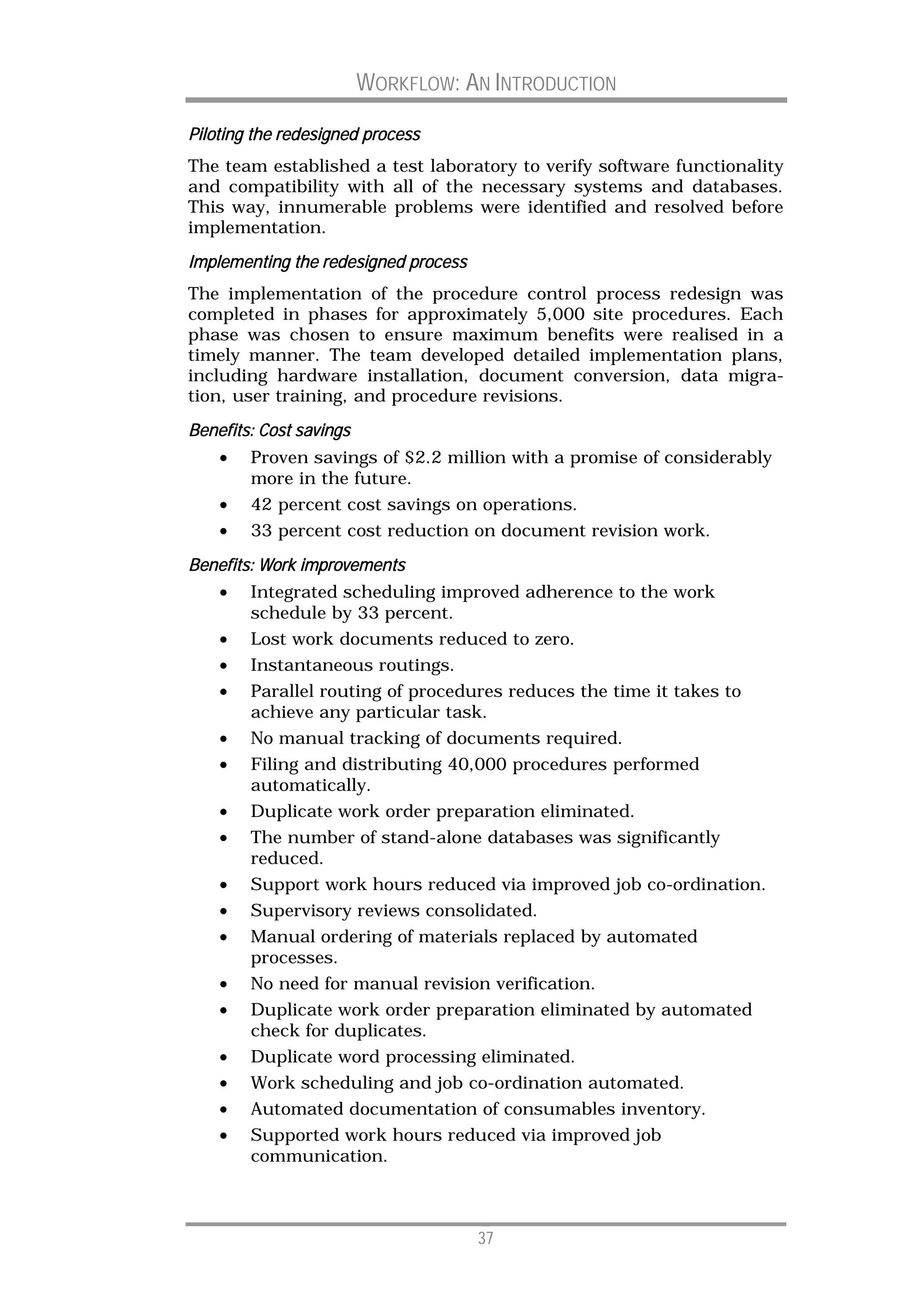 WORKFLOW: AN INTRODUCTION

Piloting the redesigned process
The team established a test laboratory to verify software functionality
and compatibility with all of the necessary systems and databases.
This way, innumerable problems were identified and resolved before
implementation.
Implementing the redesigned process
The implementation of the procedure control process redesign was
completed in phases for approximately 5,000 site procedures. Each
phase was chosen to ensure maximum benefits were realised in a
timely manner. The team developed detailed implementation plans,
including hardware installation, document conversion, data migra-
tion, user training, and procedure revisions.

Benefits: Cost savings
    •   Proven savings of $2.2 million with a promise of considerably
        more in the future.
    •   42 percent cost savings on operations.
    •   33 percent cost reduction on document revision work.

Benefits: Work improvements
    •   Integrated scheduling improved adherence to the work
        schedule by 33 percent.
    •   Lost work documents reduced to zero.
    •   Instantaneous routings.
    •   Parallel routing of procedures reduces the time it takes to
        achieve any particular task.
    •   No manual tracking of documents required.
    •   Filing and distributing 40,000 procedures performed
        automatically.
    •   Duplicate work order preparation eliminated.
    •   The number of stand-alone databases was significantly
        reduced.
    •   Support work hours reduced via improved job co-ordination.
    •   Supervisory reviews consolidated.
    •   Manual ordering of materials replaced by automated
        processes.
    •   No need for manual revision verification.
    •   Duplicate work order preparation eliminated by automated
        check for duplicates.
    •   Duplicate word processing eliminated.
    •   Work scheduling and job co-ordination automated.
    •   Automated documentation of consumables inventory.
    •   Supported work hours reduced via improved job
        communication.



                                      37
 