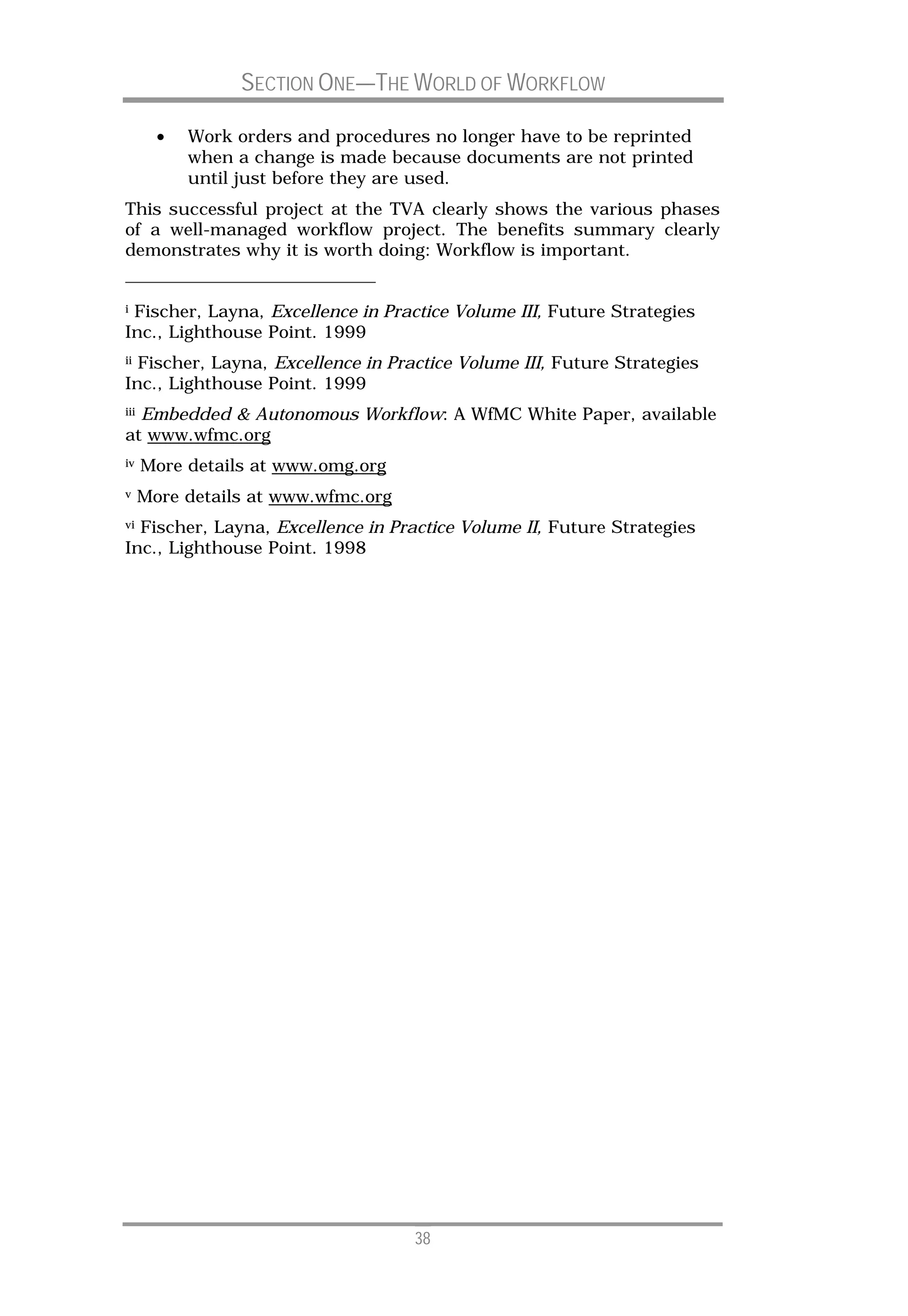 SECTION ONE—THE WORLD OF WORKFLOW

        •   Work orders and procedures no longer have to be reprinted
            when a change is made because documents are not printed
            until just before they are used.
This successful project at the TVA clearly shows the various phases
of a well-managed workflow project. The benefits summary clearly
demonstrates why it is worth doing: Workflow is important.


iFischer, Layna, Excellence in Practice Volume III, Future Strategies
Inc., Lighthouse Point. 1999
iiFischer, Layna, Excellence in Practice Volume III, Future Strategies
Inc., Lighthouse Point. 1999
  Embedded & Autonomous Workflow: A WfMC White Paper, available
iii

at www.wfmc.org
iv    More details at www.omg.org
v     More details at www.wfmc.org
viFischer, Layna, Excellence in Practice Volume II, Future Strategies
Inc., Lighthouse Point. 1998




                                     38
 