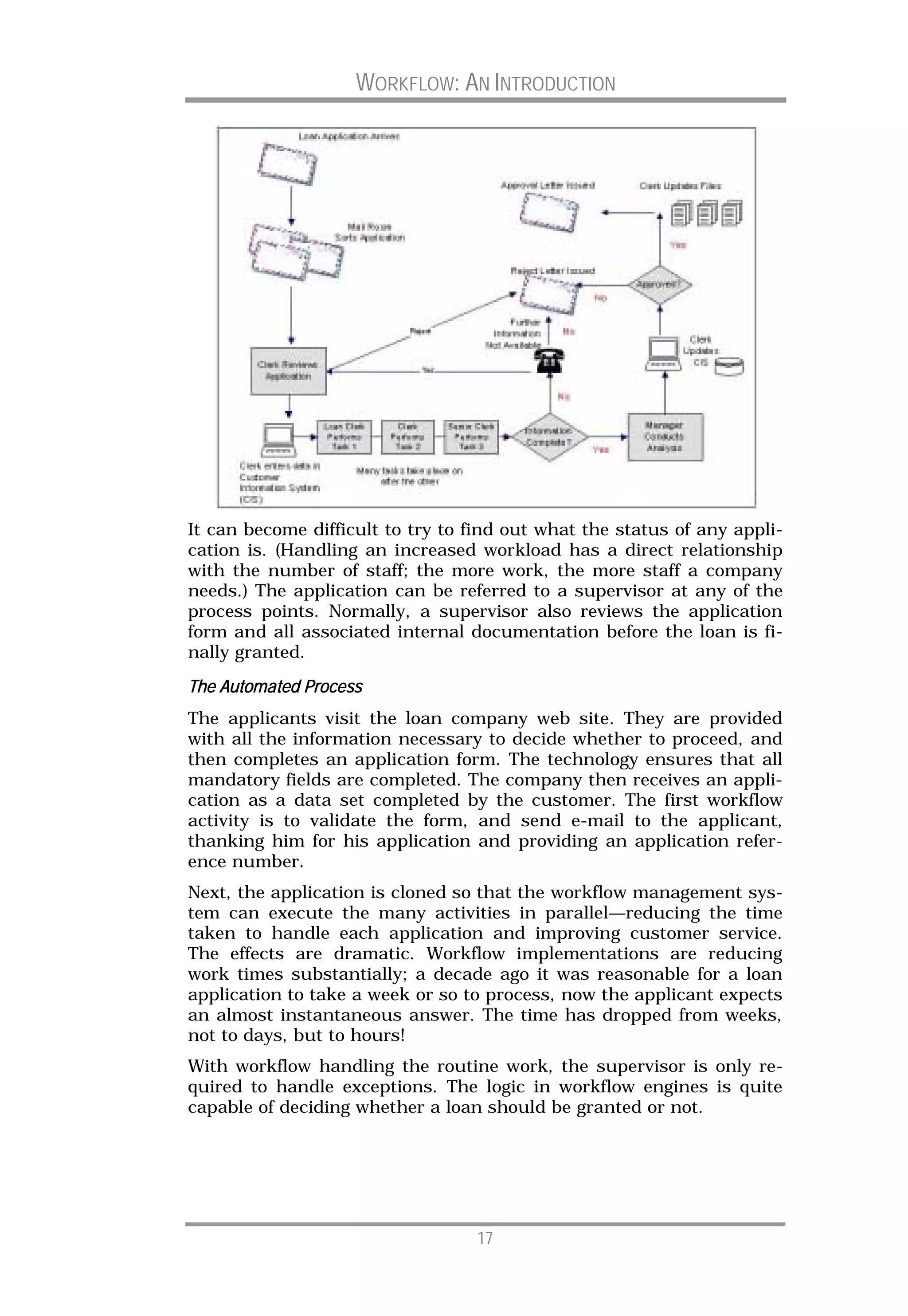 WORKFLOW: AN INTRODUCTION




It can become difficult to try to find out what the status of any appli-
cation is. (Handling an increased workload has a direct relationship
with the number of staff; the more work, the more staff a company
needs.) The application can be referred to a supervisor at any of the
process points. Normally, a supervisor also reviews the application
form and all associated internal documentation before the loan is fi-
nally granted.

The Automated Process
The applicants visit the loan company web site. They are provided
with all the information necessary to decide whether to proceed, and
then completes an application form. The technology ensures that all
mandatory fields are completed. The company then receives an appli-
cation as a data set completed by the customer. The first workflow
activity is to validate the form, and send e-mail to the applicant,
thanking him for his application and providing an application refer-
ence number.
Next, the application is cloned so that the workflow management sys-
tem can execute the many activities in parallel—reducing the time
taken to handle each application and improving customer service.
The effects are dramatic. Workflow implementations are reducing
work times substantially; a decade ago it was reasonable for a loan
application to take a week or so to process, now the applicant expects
an almost instantaneous answer. The time has dropped from weeks,
not to days, but to hours!
With workflow handling the routine work, the supervisor is only re-
quired to handle exceptions. The logic in workflow engines is quite
capable of deciding whether a loan should be granted or not.




                                   17
 