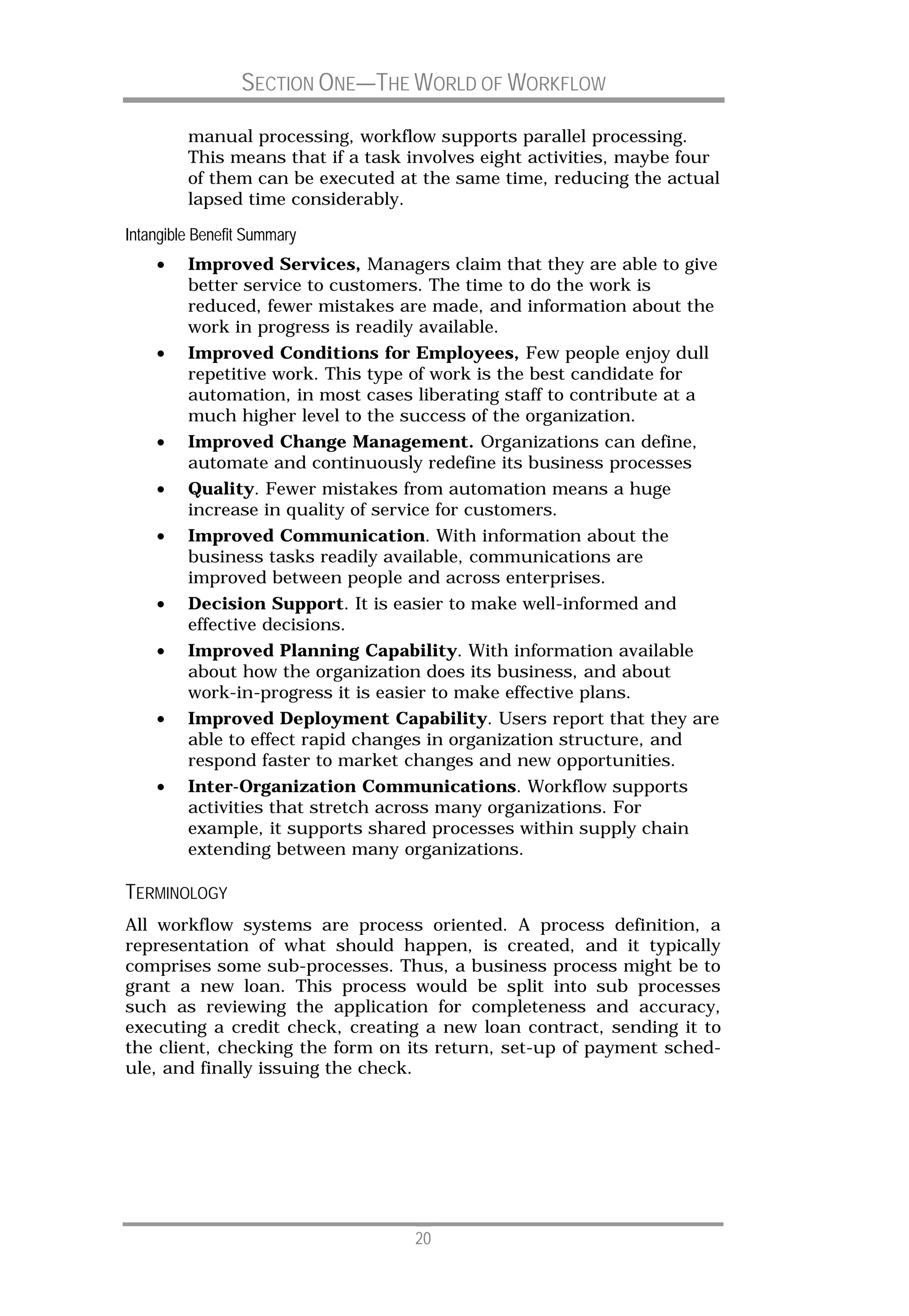 SECTION ONE—THE WORLD OF WORKFLOW

         manual processing, workflow supports parallel processing.
         This means that if a task involves eight activities, maybe four
         of them can be executed at the same time, reducing the actual
         lapsed time considerably.

Intangible Benefit Summary
    •    Improved Services, Managers claim that they are able to give
         better service to customers. The time to do the work is
         reduced, fewer mistakes are made, and information about the
         work in progress is readily available.
    •    Improved Conditions for Employees, Few people enjoy dull
         repetitive work. This type of work is the best candidate for
         automation, in most cases liberating staff to contribute at a
         much higher level to the success of the organization.
    •    Improved Change Management. Organizations can define,
         automate and continuously redefine its business processes
    •    Quality. Fewer mistakes from automation means a huge
         increase in quality of service for customers.
    •    Improved Communication. With information about the
         business tasks readily available, communications are
         improved between people and across enterprises.
    •    Decision Support. It is easier to make well-informed and
         effective decisions.
    •    Improved Planning Capability. With information available
         about how the organization does its business, and about
         work-in-progress it is easier to make effective plans.
    •    Improved Deployment Capability. Users report that they are
         able to effect rapid changes in organization structure, and
         respond faster to market changes and new opportunities.
    •    Inter-Organization Communications. Workflow supports
         activities that stretch across many organizations. For
         example, it supports shared processes within supply chain
         extending between many organizations.

TERMINOLOGY
All workflow systems are process oriented. A process definition, a
representation of what should happen, is created, and it typically
comprises some sub-processes. Thus, a business process might be to
grant a new loan. This process would be split into sub processes
such as reviewing the application for completeness and accuracy,
executing a credit check, creating a new loan contract, sending it to
the client, checking the form on its return, set-up of payment sched-
ule, and finally issuing the check.




                                   20
 