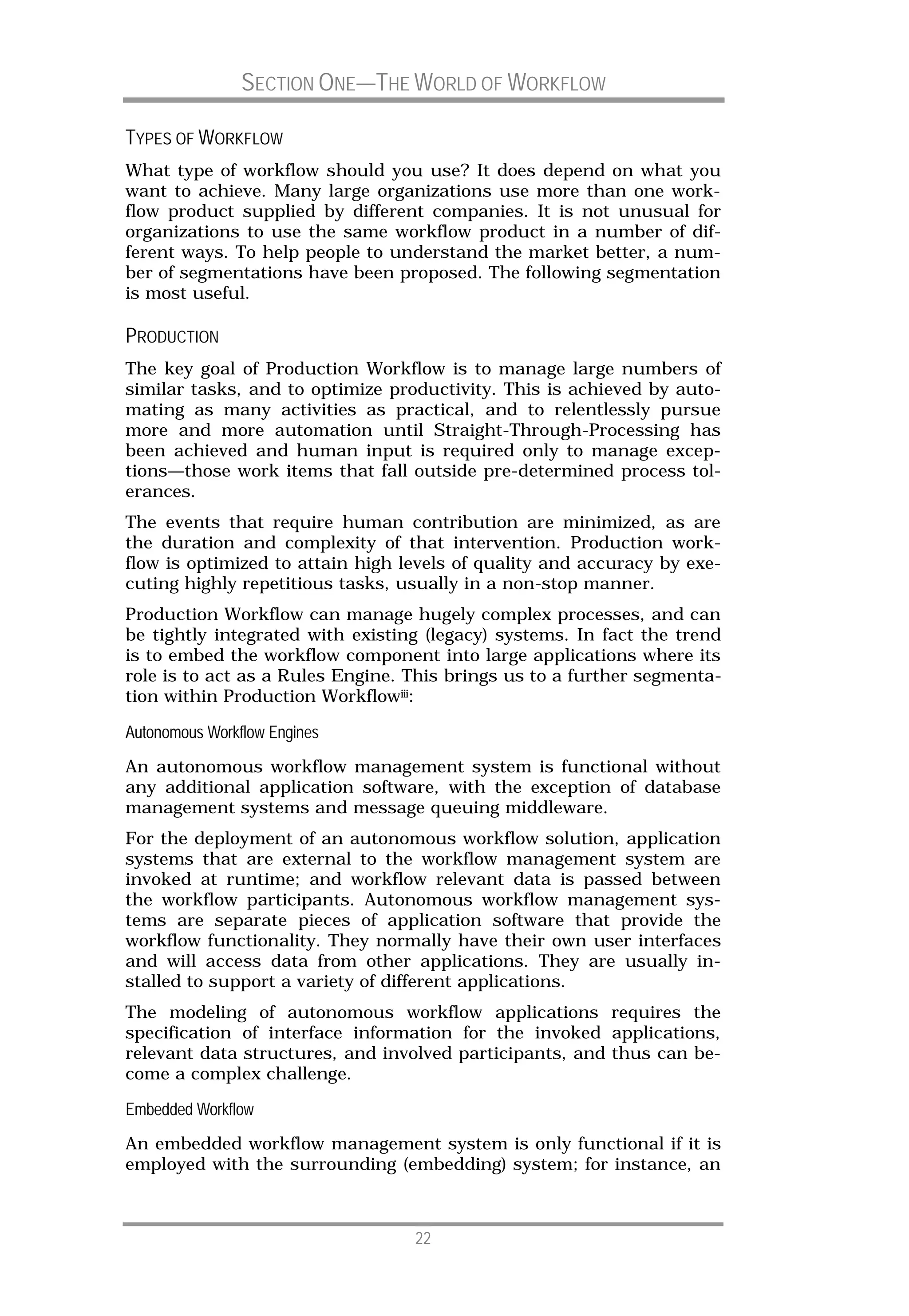 SECTION ONE—THE WORLD OF WORKFLOW

TYPES OF WORKFLOW
What type of workflow should you use? It does depend on what you
want to achieve. Many large organizations use more than one work-
flow product supplied by different companies. It is not unusual for
organizations to use the same workflow product in a number of dif-
ferent ways. To help people to understand the market better, a num-
ber of segmentations have been proposed. The following segmentation
is most useful.

PRODUCTION
The key goal of Production Workflow is to manage large numbers of
similar tasks, and to optimize productivity. This is achieved by auto-
mating as many activities as practical, and to relentlessly pursue
more and more automation until Straight-Through-Processing has
been achieved and human input is required only to manage excep-
tions—those work items that fall outside pre-determined process tol-
erances.
The events that require human contribution are minimized, as are
the duration and complexity of that intervention. Production work-
flow is optimized to attain high levels of quality and accuracy by exe-
cuting highly repetitious tasks, usually in a non-stop manner.
Production Workflow can manage hugely complex processes, and can
be tightly integrated with existing (legacy) systems. In fact the trend
is to embed the workflow component into large applications where its
role is to act as a Rules Engine. This brings us to a further segmenta-
tion within Production Workflowiii:

Autonomous Workflow Engines
An autonomous workflow management system is functional without
any additional application software, with the exception of database
management systems and message queuing middleware.
For the deployment of an autonomous workflow solution, application
systems that are external to the workflow management system are
invoked at runtime; and workflow relevant data is passed between
the workflow participants. Autonomous workflow management sys-
tems are separate pieces of application software that provide the
workflow functionality. They normally have their own user interfaces
and will access data from other applications. They are usually in-
stalled to support a variety of different applications.
The modeling of autonomous workflow applications requires the
specification of interface information for the invoked applications,
relevant data structures, and involved participants, and thus can be-
come a complex challenge.

Embedded Workflow
An embedded workflow management system is only functional if it is
employed with the surrounding (embedding) system; for instance, an



                                  22
 