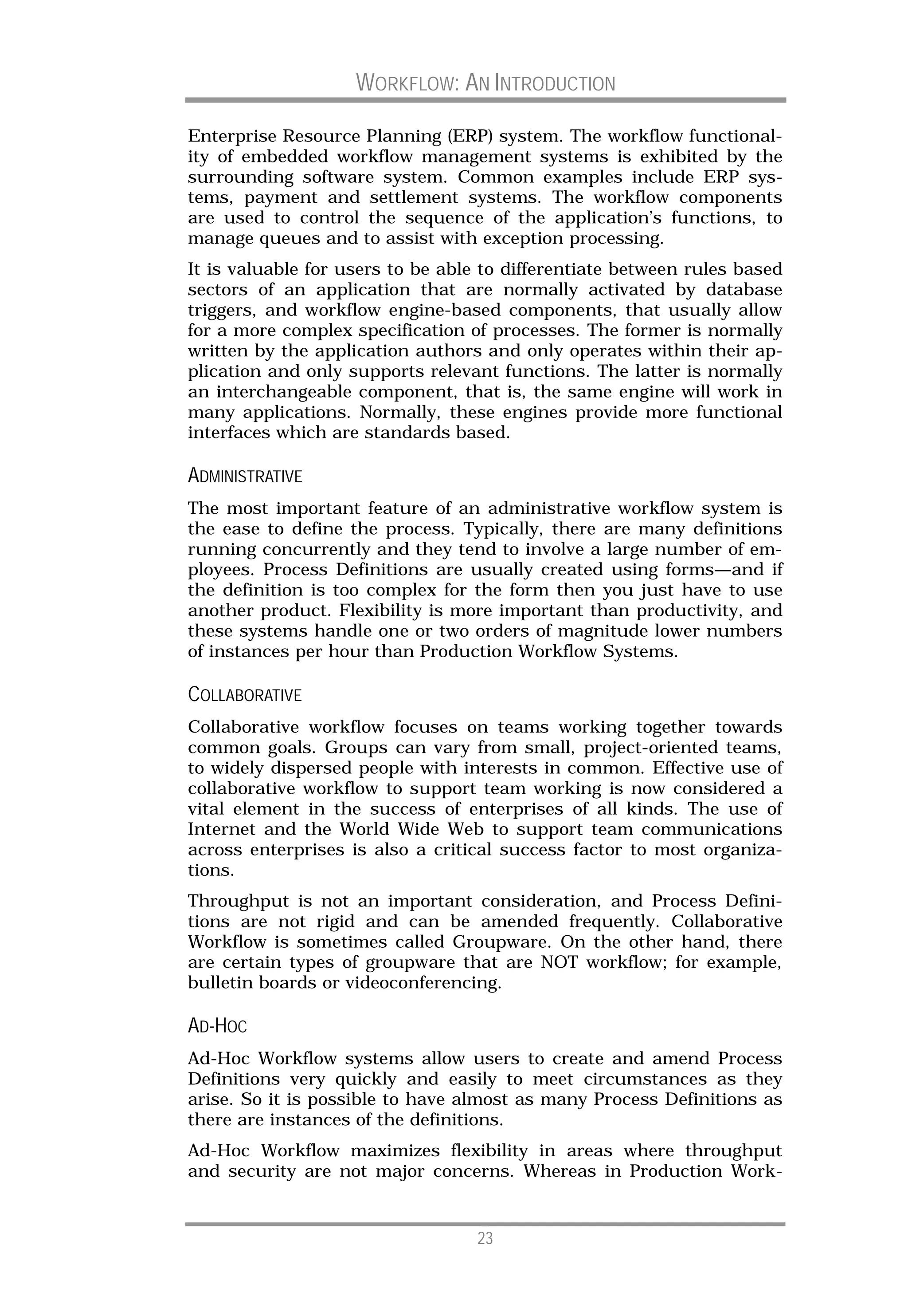 WORKFLOW: AN INTRODUCTION

Enterprise Resource Planning (ERP) system. The workflow functional-
ity of embedded workflow management systems is exhibited by the
surrounding software system. Common examples include ERP sys-
tems, payment and settlement systems. The workflow components
are used to control the sequence of the application’s functions, to
manage queues and to assist with exception processing.
It is valuable for users to be able to differentiate between rules based
sectors of an application that are normally activated by database
triggers, and workflow engine-based components, that usually allow
for a more complex specification of processes. The former is normally
written by the application authors and only operates within their ap-
plication and only supports relevant functions. The latter is normally
an interchangeable component, that is, the same engine will work in
many applications. Normally, these engines provide more functional
interfaces which are standards based.

ADMINISTRATIVE
The most important feature of an administrative workflow system is
the ease to define the process. Typically, there are many definitions
running concurrently and they tend to involve a large number of em-
ployees. Process Definitions are usually created using forms—and if
the definition is too complex for the form then you just have to use
another product. Flexibility is more important than productivity, and
these systems handle one or two orders of magnitude lower numbers
of instances per hour than Production Workflow Systems.

COLLABORATIVE
Collaborative workflow focuses on teams working together towards
common goals. Groups can vary from small, project-oriented teams,
to widely dispersed people with interests in common. Effective use of
collaborative workflow to support team working is now considered a
vital element in the success of enterprises of all kinds. The use of
Internet and the World Wide Web to support team communications
across enterprises is also a critical success factor to most organiza-
tions.
Throughput is not an important consideration, and Process Defini-
tions are not rigid and can be amended frequently. Collaborative
Workflow is sometimes called Groupware. On the other hand, there
are certain types of groupware that are NOT workflow; for example,
bulletin boards or videoconferencing.

AD-HOC
Ad-Hoc Workflow systems allow users to create and amend Process
Definitions very quickly and easily to meet circumstances as they
arise. So it is possible to have almost as many Process Definitions as
there are instances of the definitions.
Ad-Hoc Workflow maximizes flexibility in areas where throughput
and security are not major concerns. Whereas in Production Work-


                                   23
 