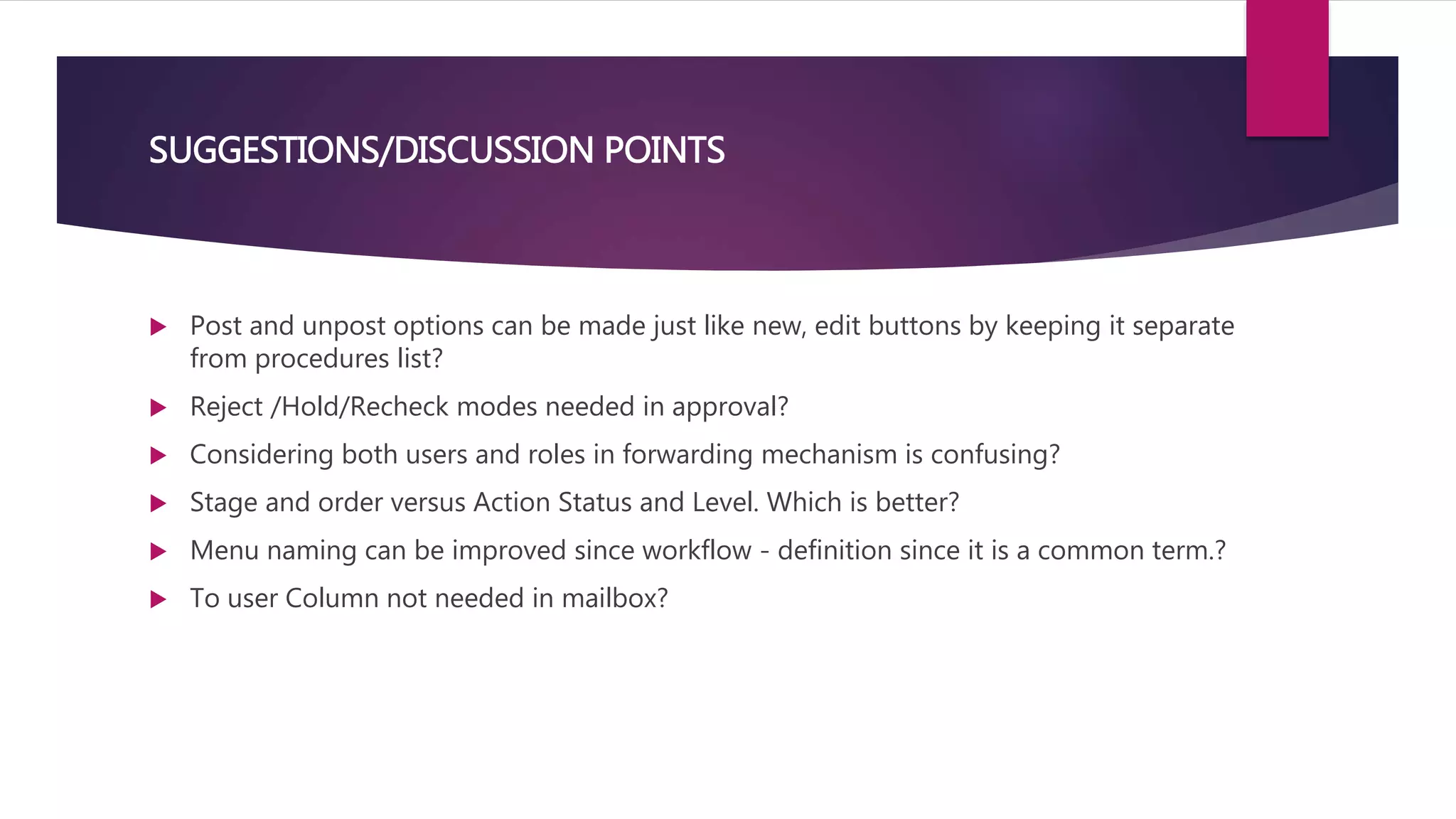 SUGGESTIONS/DISCUSSION POINTS
 Post and unpost options can be made just like new, edit buttons by keeping it separate
from procedures list?
 Reject /Hold/Recheck modes needed in approval?
 Considering both users and roles in forwarding mechanism is confusing?
 Stage and order versus Action Status and Level. Which is better?
 Menu naming can be improved since workflow - definition since it is a common term.?
 To user Column not needed in mailbox?
 