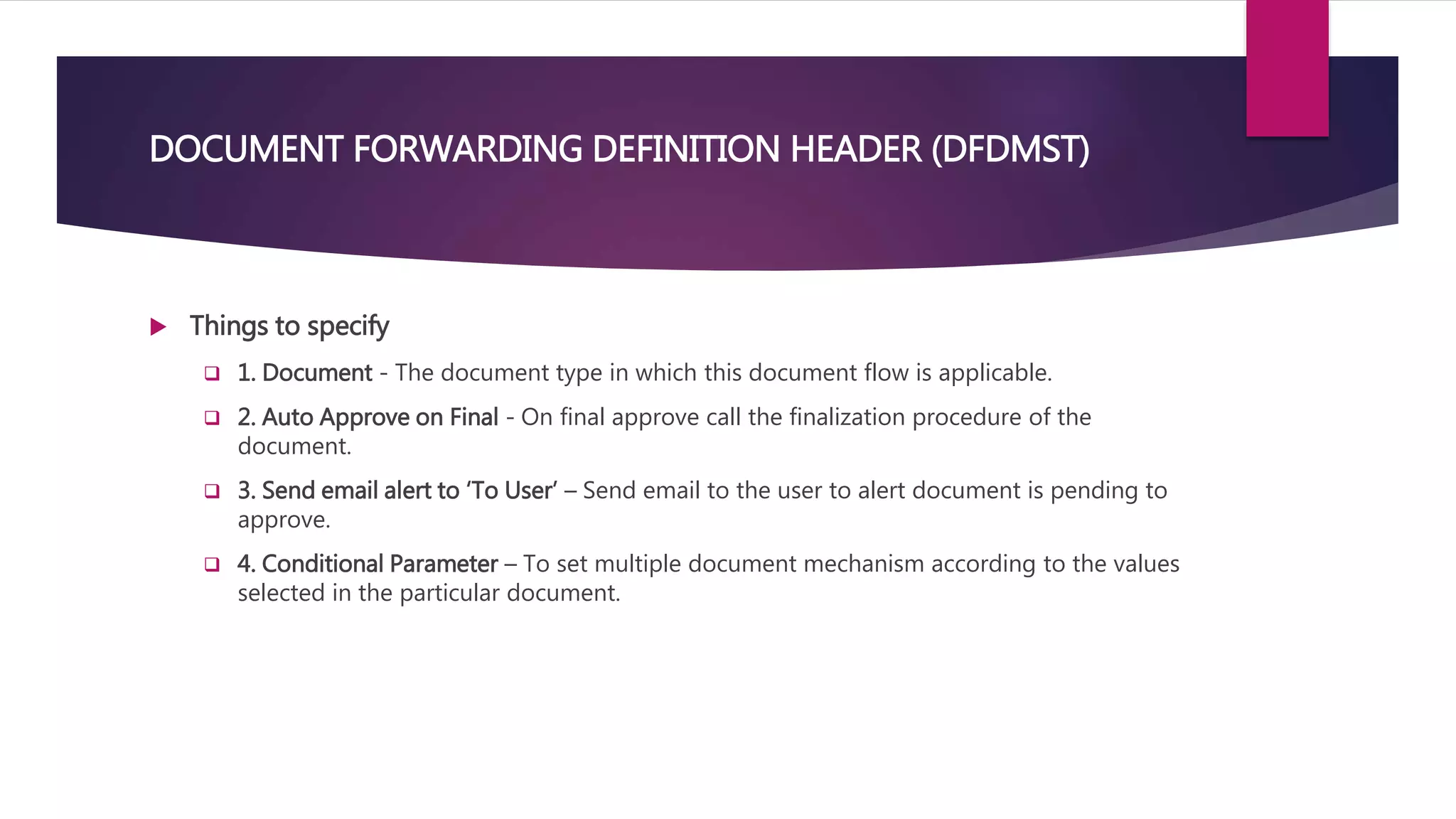 DOCUMENT FORWARDING DEFINITION HEADER (DFDMST)
 Things to specify
 1. Document - The document type in which this document flow is applicable.
 2. Auto Approve on Final - On final approve call the finalization procedure of the
document.
 3. Send email alert to ‘To User’ – Send email to the user to alert document is pending to
approve.
 4. Conditional Parameter – To set multiple document mechanism according to the values
selected in the particular document.
 