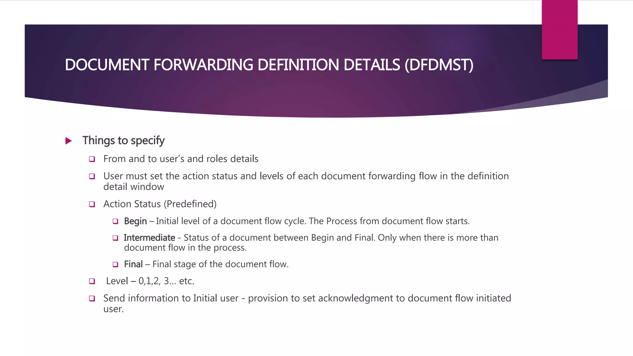  Things to specify
 From and to user’s and roles details
 User must set the action status and levels of each document forwarding flow in the definition
detail window
 Action Status (Predefined)
 Begin – Initial level of a document flow cycle. The Process from document flow starts.
 Intermediate - Status of a document between Begin and Final. Only when there is more than
document flow in the process.
 Final – Final stage of the document flow.
 Level – 0,1,2, 3… etc.
 Send information to Initial user - provision to set acknowledgment to document flow initiated
user.
DOCUMENT FORWARDING DEFINITION DETAILS (DFDMST)
 