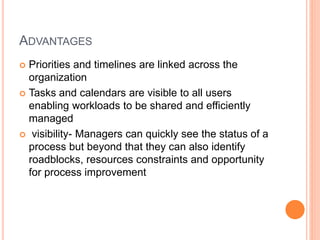 ADVANTAGES
 Priorities and timelines are linked across the
organization
 Tasks and calendars are visible to all users
enabling workloads to be shared and efficiently
managed
 visibility- Managers can quickly see the status of a
process but beyond that they can also identify
roadblocks, resources constraints and opportunity
for process improvement
 