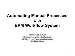 Automating Manual Processes
with
BPM Workflow System
Jeremy Jay V. Lim
Six Sigma Master Black Belt Candidate
Certified Project Management Professional
BPM Practitioner
1
 