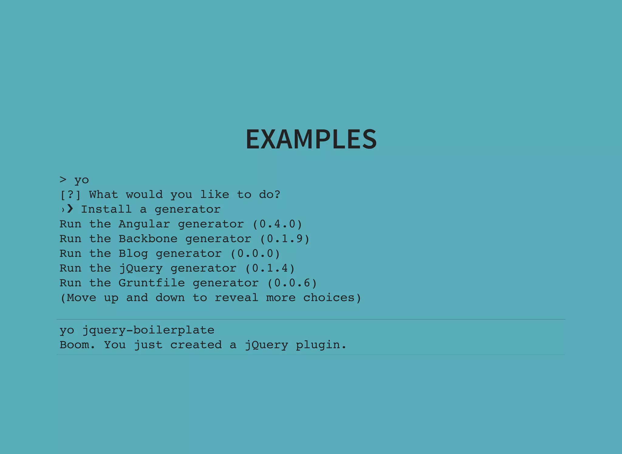 EXAMPLES > yo [?] What would you like to do? ›❯ Install a generator Run the Angular generator (0.4.0) Run the Backbone generator (0.1.9) Run the Blog generator (0.0.0) Run the jQuery generator (0.1.4) Run the Gruntfile generator (0.0.6) (Move up and down to reveal more choices) yo jquery-boilerplate Boom. You just created a jQuery plugin. 