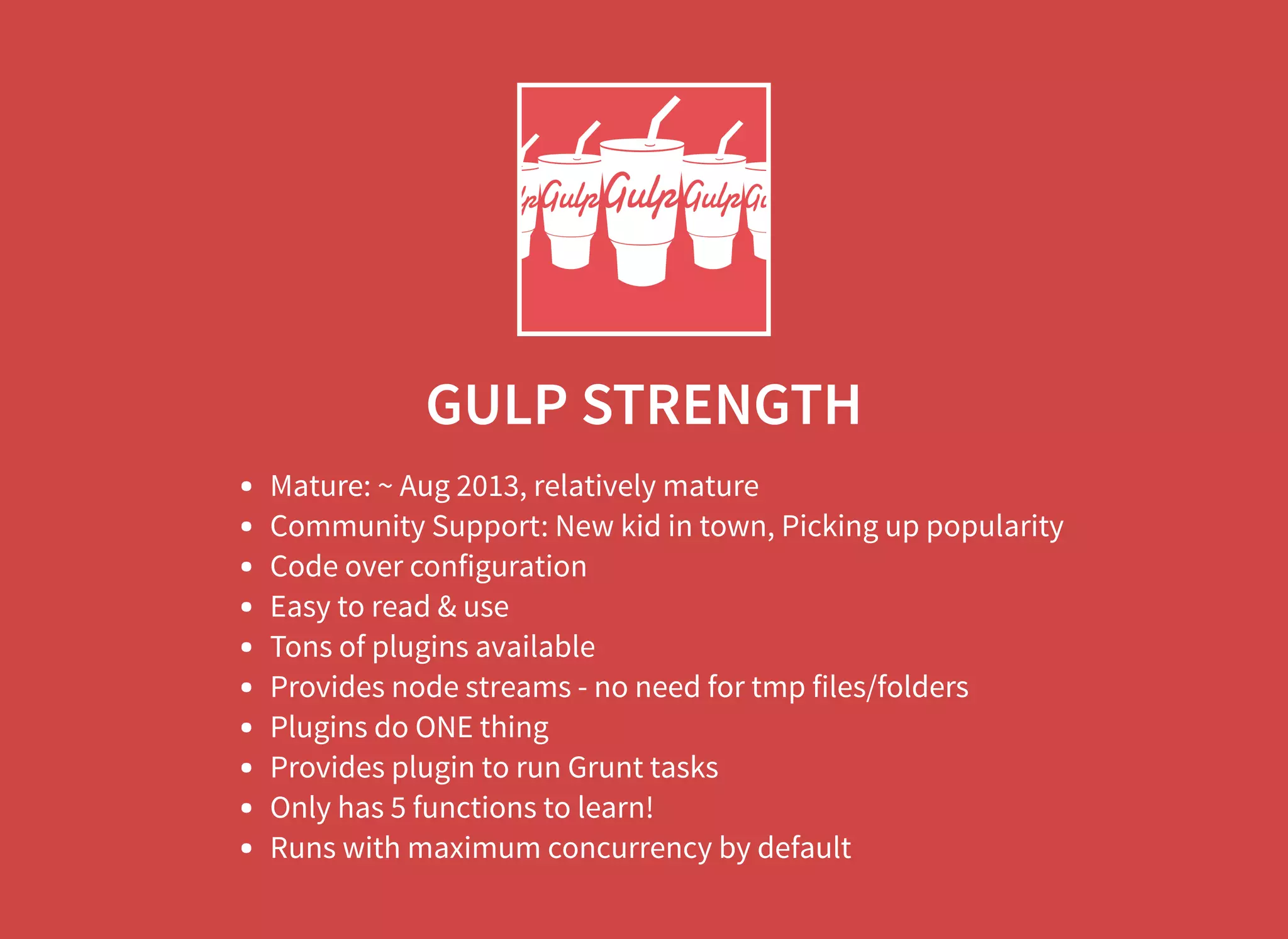GULP STRENGTH Mature: ~ Aug 2013, relatively mature Community Support: New kid in town, Picking up popularity Code over configuration Easy to read & use Tons of plugins available Provides node streams - no need for tmp files/folders Plugins do ONE thing Provides plugin to run Grunt tasks Only has 5 functions to learn! Runs with maximum concurrency by default 